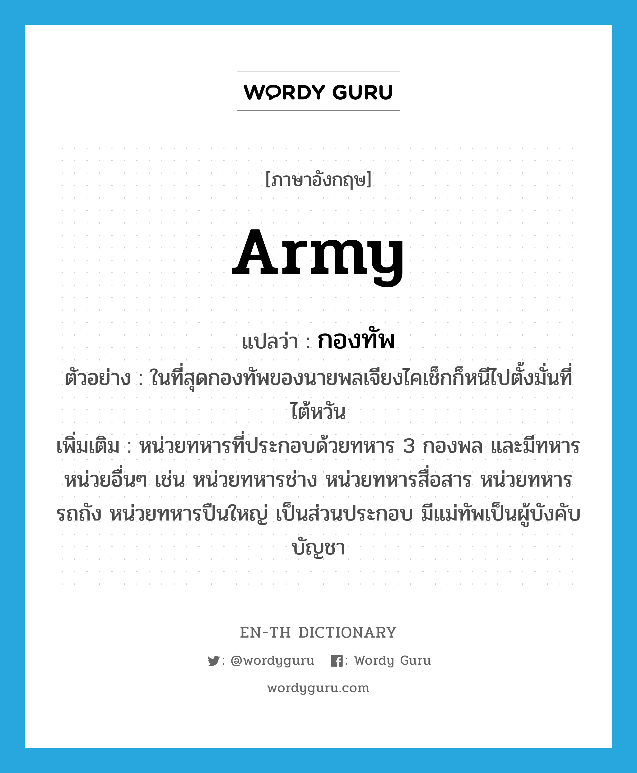 army แปลว่า?, คำศัพท์ภาษาอังกฤษ army แปลว่า กองทัพ ประเภท N ตัวอย่าง ในที่สุดกองทัพของนายพลเจียงไคเช็กก็หนีไปตั้งมั่นที่ไต้หวัน เพิ่มเติม หน่วยทหารที่ประกอบด้วยทหาร 3 กองพล และมีทหารหน่วยอื่นๆ เช่น หน่วยทหารช่าง หน่วยทหารสื่อสาร หน่วยทหารรถถัง หน่วยทหารปืนใหญ่ เป็นส่วนประกอบ มีแม่ทัพเป็นผู้บังคับบัญชา หมวด N