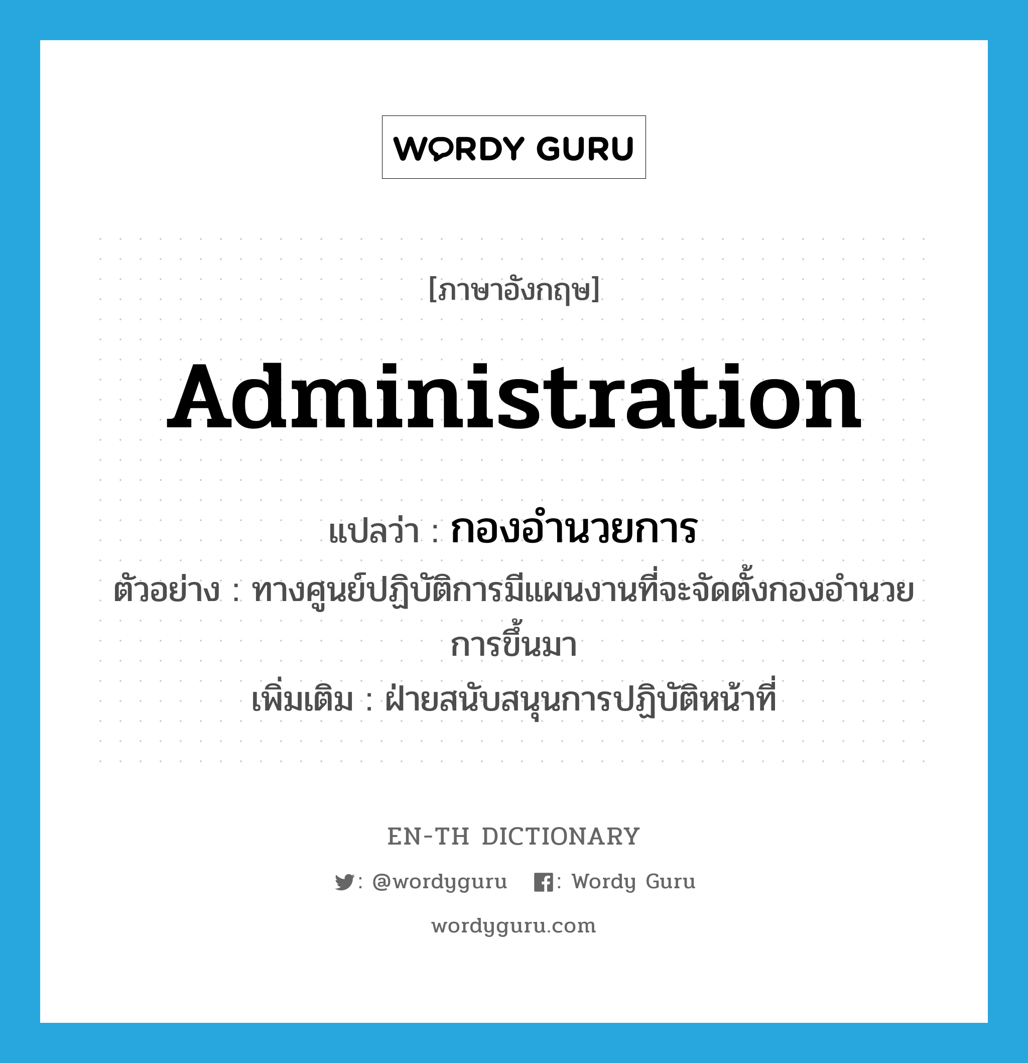 administration แปลว่า?, คำศัพท์ภาษาอังกฤษ administration แปลว่า กองอำนวยการ ประเภท N ตัวอย่าง ทางศูนย์ปฏิบัติการมีแผนงานที่จะจัดตั้งกองอำนวยการขึ้นมา เพิ่มเติม ฝ่ายสนับสนุนการปฏิบัติหน้าที่ หมวด N