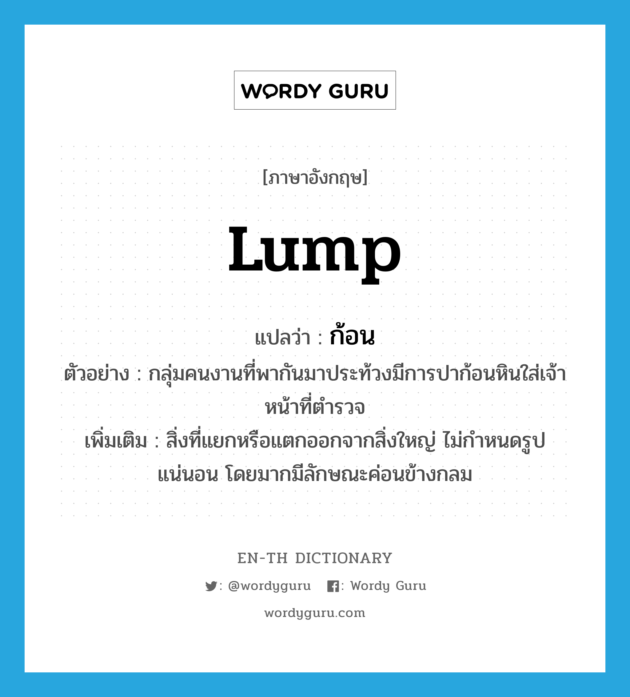 lump แปลว่า?, คำศัพท์ภาษาอังกฤษ lump แปลว่า ก้อน ประเภท N ตัวอย่าง กลุ่มคนงานที่พากันมาประท้วงมีการปาก้อนหินใส่เจ้าหน้าที่ตำรวจ เพิ่มเติม สิ่งที่แยกหรือแตกออกจากสิ่งใหญ่ ไม่กำหนดรูปแน่นอน โดยมากมีลักษณะค่อนข้างกลม หมวด N