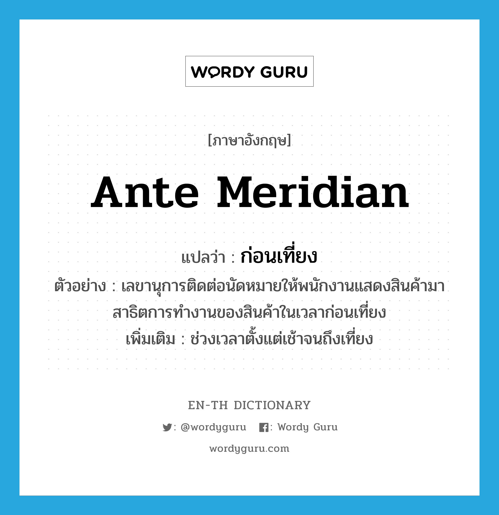 ante meridian แปลว่า?, คำศัพท์ภาษาอังกฤษ ante meridian แปลว่า ก่อนเที่ยง ประเภท N ตัวอย่าง เลขานุการติดต่อนัดหมายให้พนักงานแสดงสินค้ามาสาธิตการทำงานของสินค้าในเวลาก่อนเที่ยง เพิ่มเติม ช่วงเวลาตั้งแต่เช้าจนถึงเที่ยง หมวด N