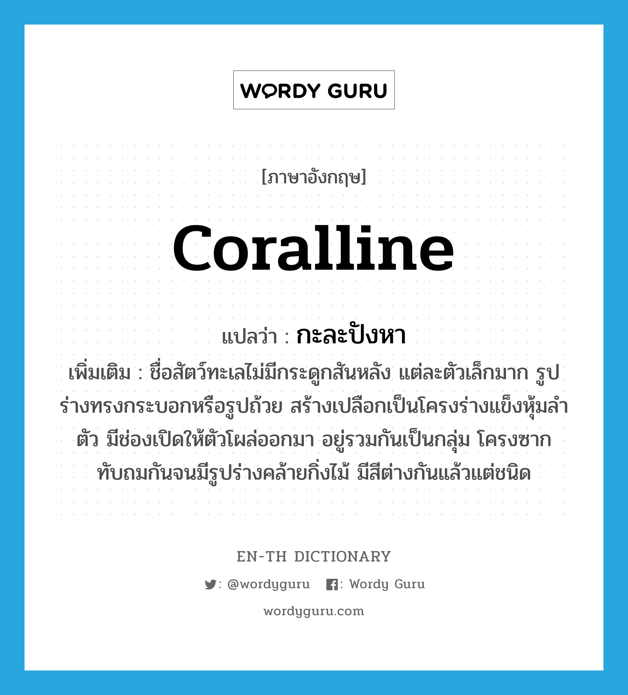 coralline แปลว่า?, คำศัพท์ภาษาอังกฤษ coralline แปลว่า กะละปังหา ประเภท N เพิ่มเติม ชื่อสัตว์ทะเลไม่มีกระดูกสันหลัง แต่ละตัวเล็กมาก รูปร่างทรงกระบอกหรือรูปถ้วย สร้างเปลือกเป็นโครงร่างแข็งหุ้มลำตัว มีช่องเปิดให้ตัวโผล่ออกมา อยู่รวมกันเป็นกลุ่ม โครงซากทับถมกันจนมีรูปร่างคล้ายกิ่งไม้ มีสีต่างกันแล้วแต่ชนิด หมวด N