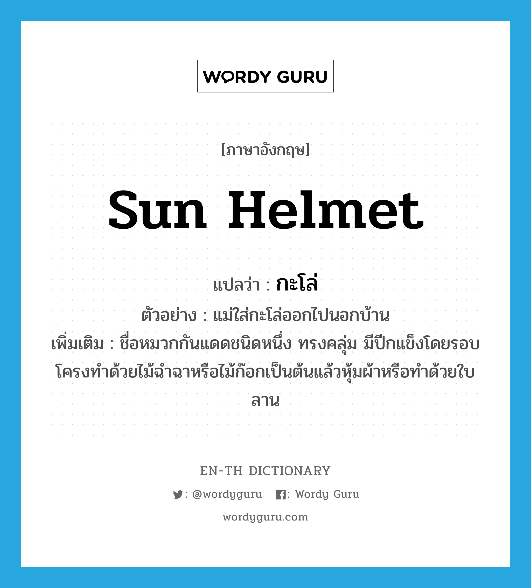 sun helmet แปลว่า?, คำศัพท์ภาษาอังกฤษ sun helmet แปลว่า กะโล่ ประเภท N ตัวอย่าง แม่ใส่กะโล่ออกไปนอกบ้าน เพิ่มเติม ชื่อหมวกกันแดดชนิดหนึ่ง ทรงคลุ่ม มีปีกแข็งโดยรอบ โครงทำด้วยไม้ฉำฉาหรือไม้ก๊อกเป็นต้นแล้วหุ้มผ้าหรือทำด้วยใบลาน หมวด N