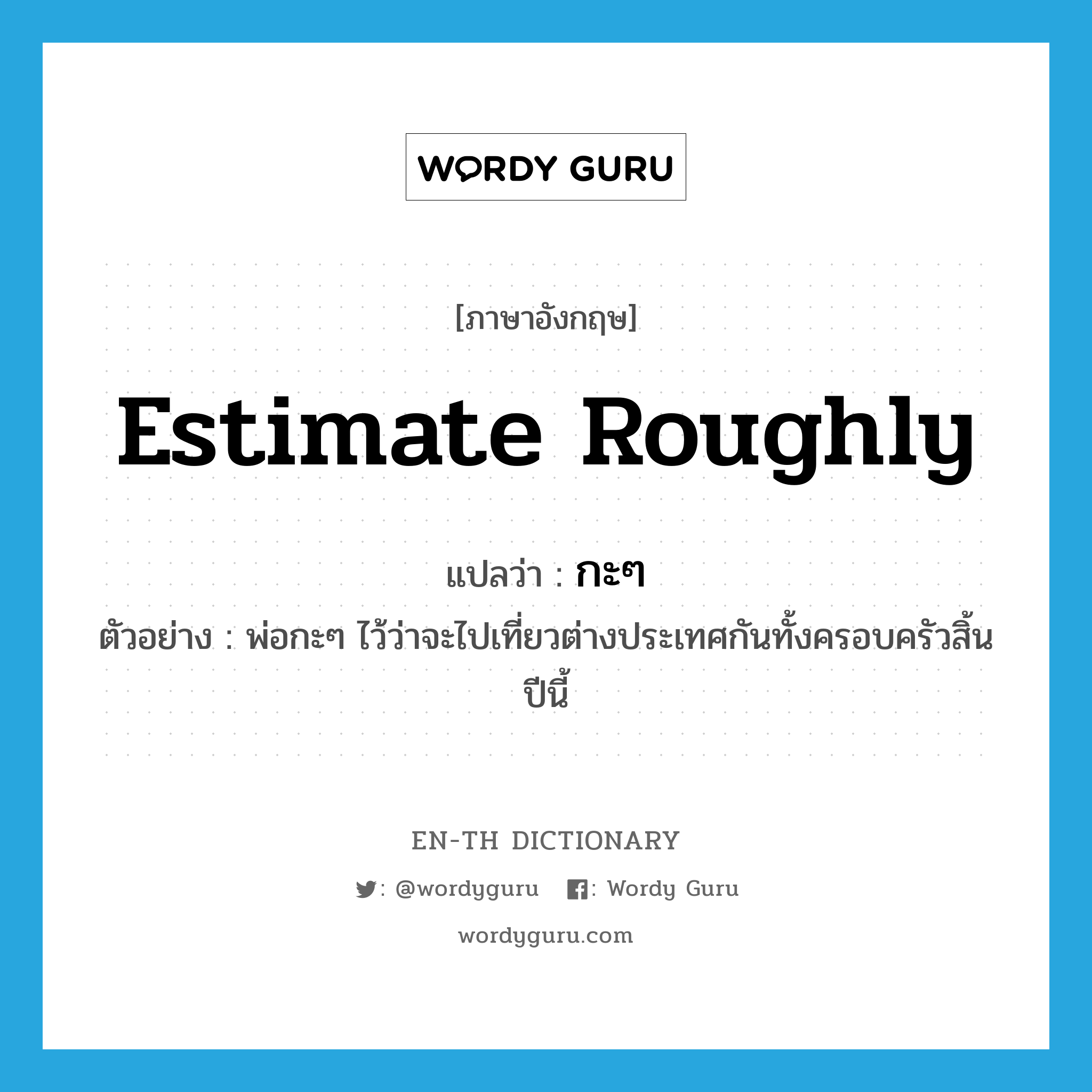 estimate roughly แปลว่า?, คำศัพท์ภาษาอังกฤษ estimate roughly แปลว่า กะๆ ประเภท V ตัวอย่าง พ่อกะๆ ไว้ว่าจะไปเที่ยวต่างประเทศกันทั้งครอบครัวสิ้นปีนี้ หมวด V