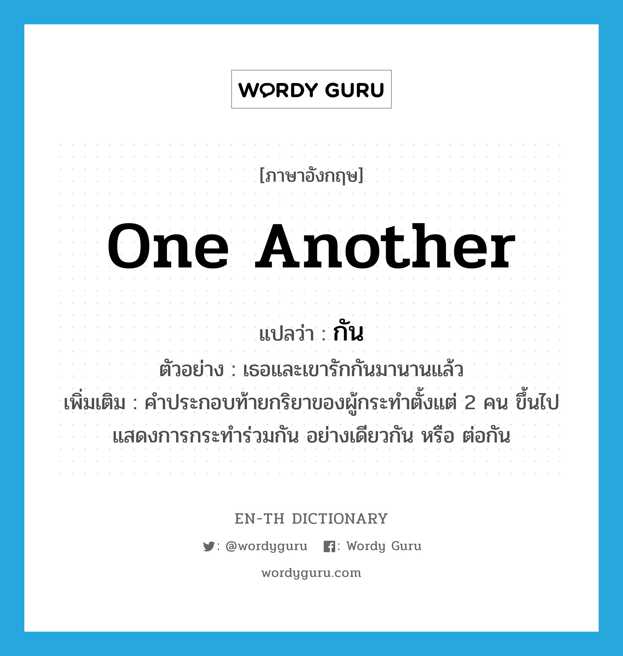 one another แปลว่า?, คำศัพท์ภาษาอังกฤษ one another แปลว่า กัน ประเภท PRON ตัวอย่าง เธอและเขารักกันมานานแล้ว เพิ่มเติม คำประกอบท้ายกริยาของผู้กระทำตั้งแต่ 2 คน ขึ้นไป แสดงการกระทำร่วมกัน อย่างเดียวกัน หรือ ต่อกัน หมวด PRON