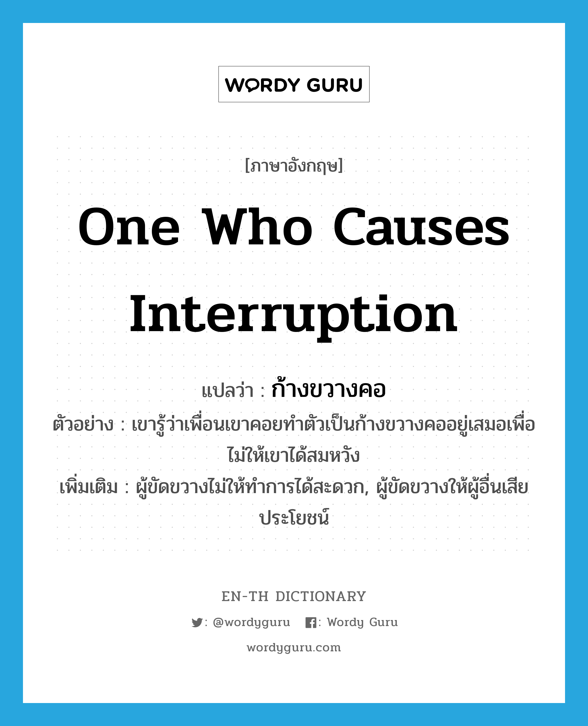 one who causes interruption แปลว่า?, คำศัพท์ภาษาอังกฤษ one who causes interruption แปลว่า ก้างขวางคอ ประเภท N ตัวอย่าง เขารู้ว่าเพื่อนเขาคอยทำตัวเป็นก้างขวางคออยู่เสมอเพื่อไม่ให้เขาได้สมหวัง เพิ่มเติม ผู้ขัดขวางไม่ให้ทำการได้สะดวก, ผู้ขัดขวางให้ผู้อื่นเสียประโยชน์ หมวด N