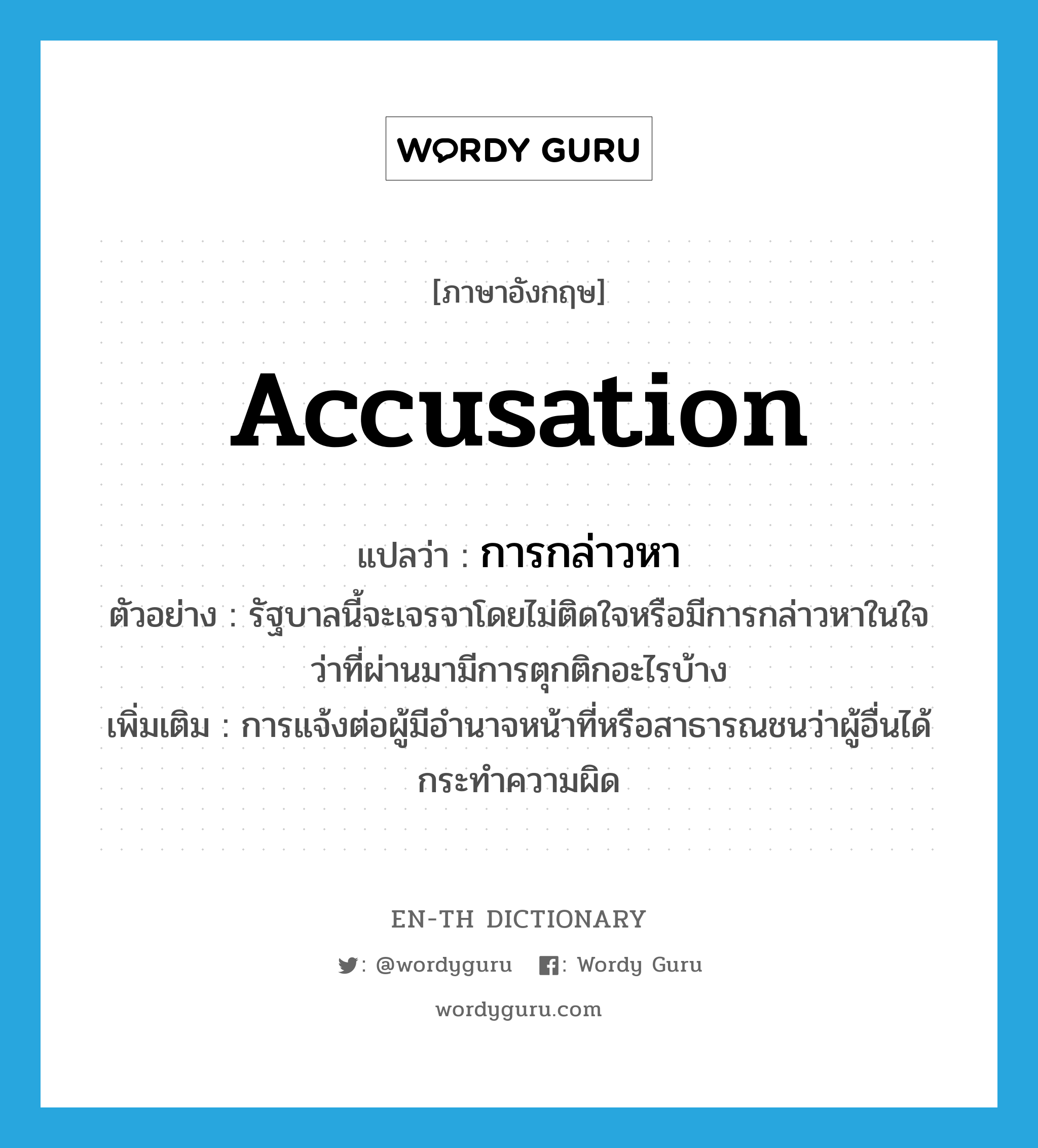 accusation แปลว่า?, คำศัพท์ภาษาอังกฤษ accusation แปลว่า การกล่าวหา ประเภท N ตัวอย่าง รัฐบาลนี้จะเจรจาโดยไม่ติดใจหรือมีการกล่าวหาในใจว่าที่ผ่านมามีการตุกติกอะไรบ้าง เพิ่มเติม การแจ้งต่อผู้มีอำนาจหน้าที่หรือสาธารณชนว่าผู้อื่นได้กระทำความผิด หมวด N