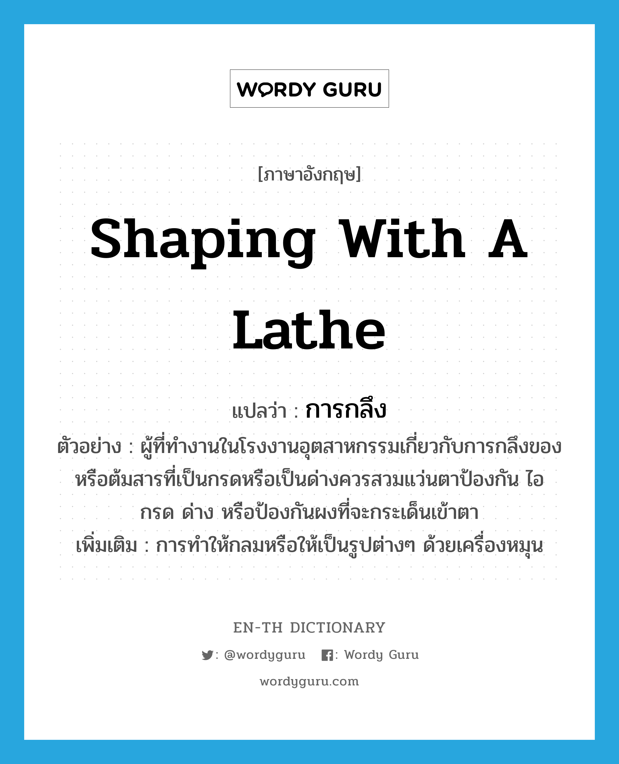 shaping with a lathe แปลว่า?, คำศัพท์ภาษาอังกฤษ shaping with a lathe แปลว่า การกลึง ประเภท N ตัวอย่าง ผู้ที่ทำงานในโรงงานอุตสาหกรรมเกี่ยวกับการกลึงของหรือต้มสารที่เป็นกรดหรือเป็นด่างควรสวมแว่นตาป้องกัน ไอ กรด ด่าง หรือป้องกันผงที่จะกระเด็นเข้าตา เพิ่มเติม การทำให้กลมหรือให้เป็นรูปต่างๆ ด้วยเครื่องหมุน หมวด N