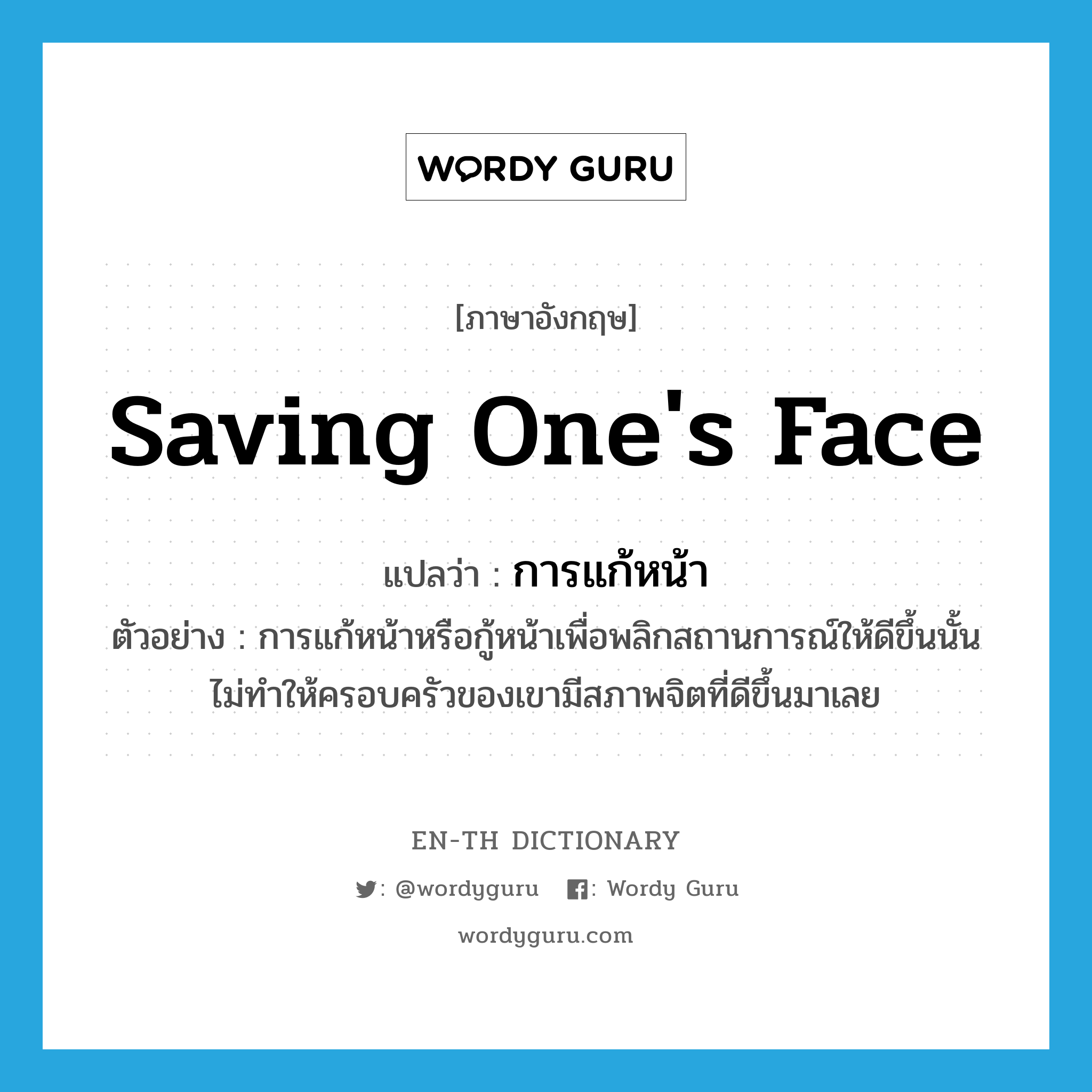 saving one&#39;s face แปลว่า?, คำศัพท์ภาษาอังกฤษ saving one&#39;s face แปลว่า การแก้หน้า ประเภท N ตัวอย่าง การแก้หน้าหรือกู้หน้าเพื่อพลิกสถานการณ์ให้ดีขึ้นนั้น ไม่ทำให้ครอบครัวของเขามีสภาพจิตที่ดีขึ้นมาเลย หมวด N