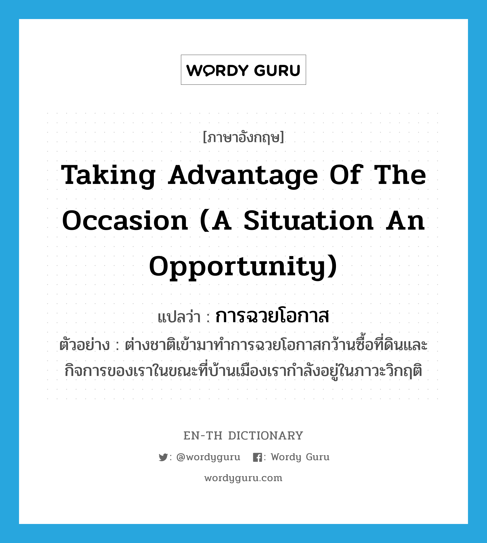 taking advantage of the occasion (a situation an opportunity) แปลว่า?, คำศัพท์ภาษาอังกฤษ taking advantage of the occasion (a situation an opportunity) แปลว่า การฉวยโอกาส ประเภท N ตัวอย่าง ต่างชาติเข้ามาทำการฉวยโอกาสกว้านซื้อที่ดินและกิจการของเราในขณะที่บ้านเมืองเรากำลังอยู่ในภาวะวิกฤติ หมวด N