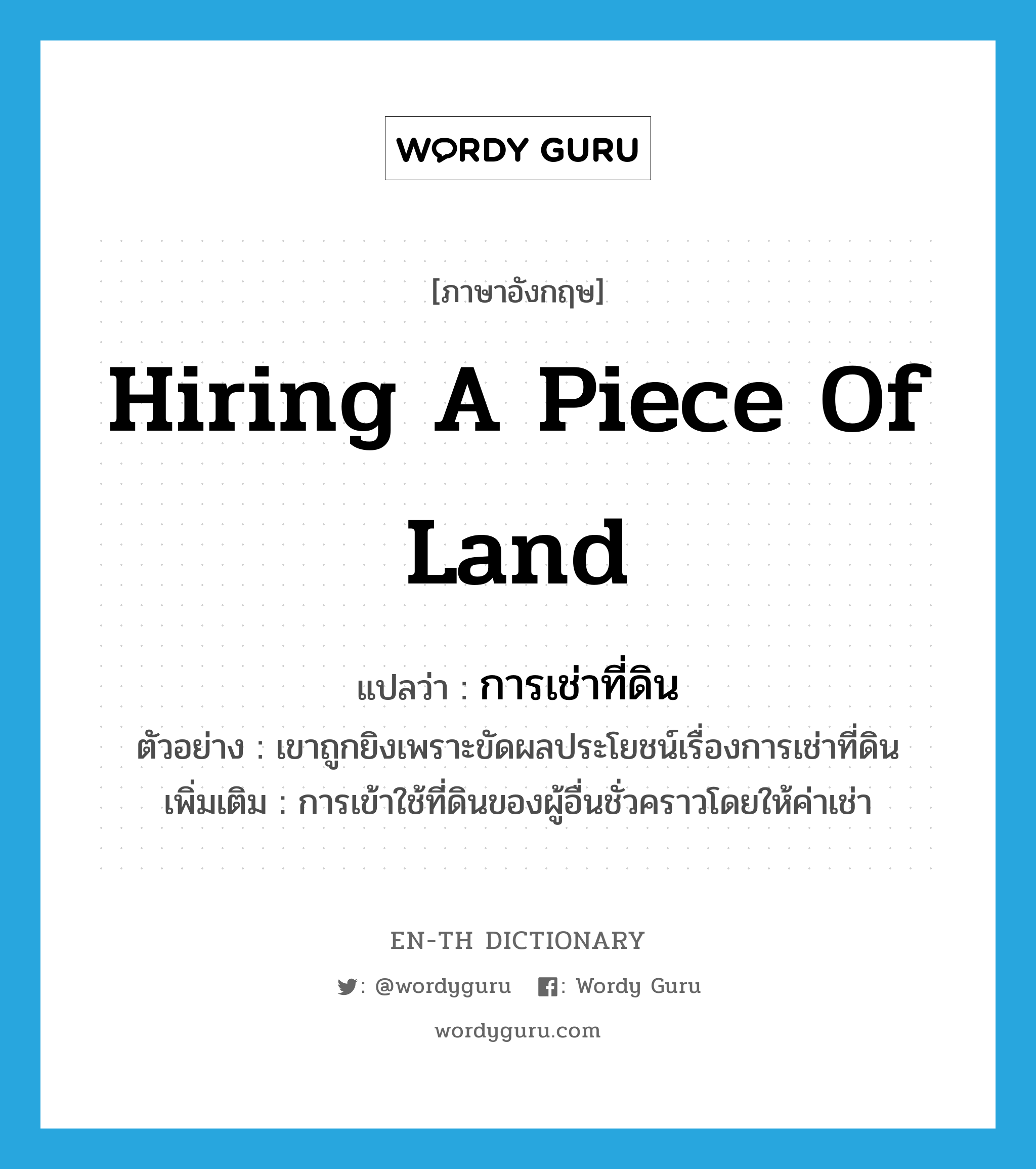 hiring a piece of land แปลว่า?, คำศัพท์ภาษาอังกฤษ hiring a piece of land แปลว่า การเช่าที่ดิน ประเภท N ตัวอย่าง เขาถูกยิงเพราะขัดผลประโยชน์เรื่องการเช่าที่ดิน เพิ่มเติม การเข้าใช้ที่ดินของผู้อื่นชั่วคราวโดยให้ค่าเช่า หมวด N