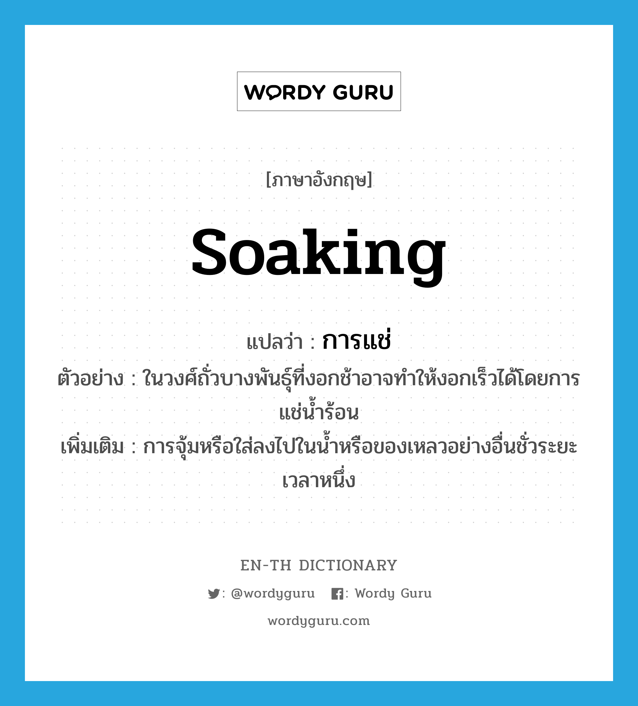 soaking แปลว่า?, คำศัพท์ภาษาอังกฤษ soaking แปลว่า การแช่ ประเภท N ตัวอย่าง ในวงศ์ถั่วบางพันธุ์ที่งอกช้าอาจทำให้งอกเร็วได้โดยการแช่น้ำร้อน เพิ่มเติม การจุ้มหรือใส่ลงไปในน้ำหรือของเหลวอย่างอื่นชั่วระยะเวลาหนึ่ง หมวด N