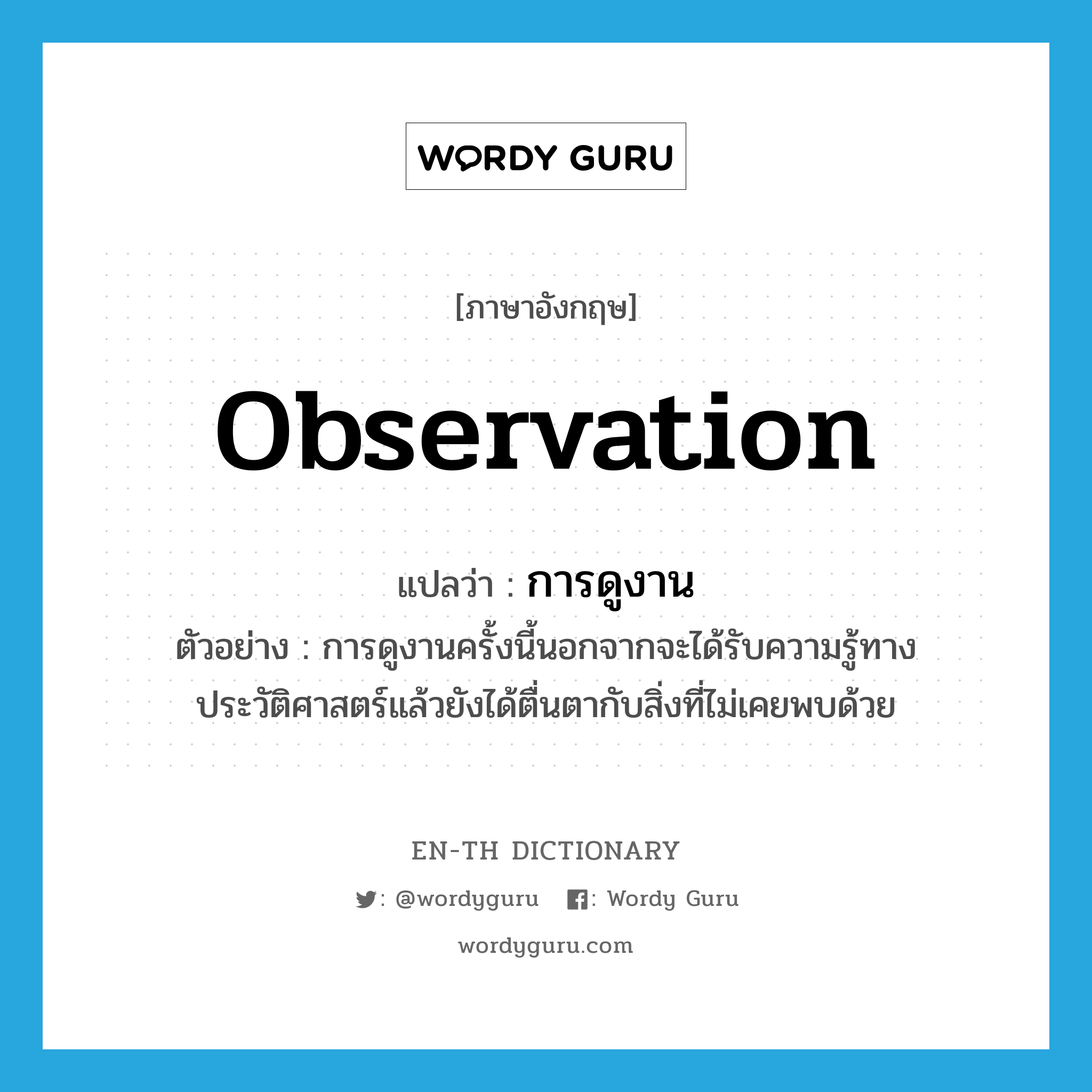 observation แปลว่า?, คำศัพท์ภาษาอังกฤษ observation แปลว่า การดูงาน ประเภท N ตัวอย่าง การดูงานครั้งนี้นอกจากจะได้รับความรู้ทางประวัติศาสตร์แล้วยังได้ตื่นตากับสิ่งที่ไม่เคยพบด้วย หมวด N