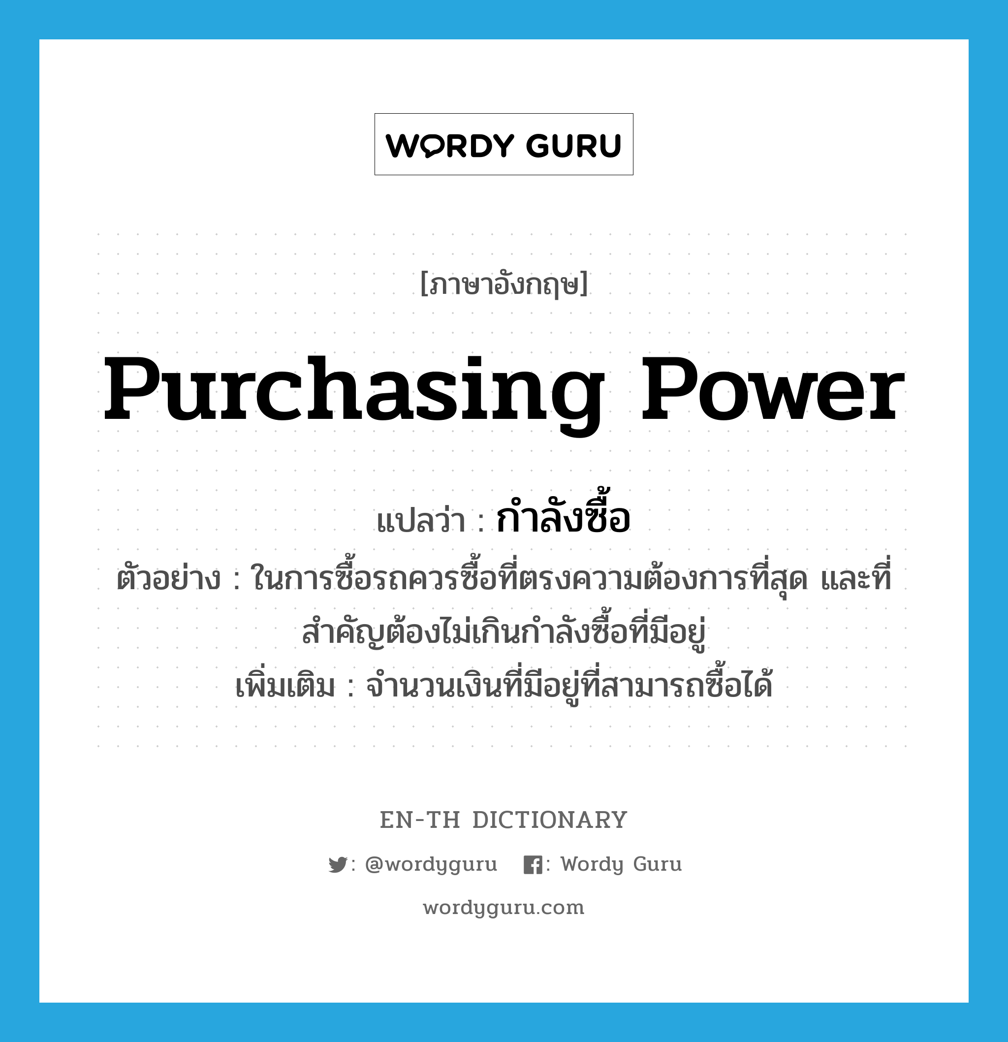 purchasing power แปลว่า?, คำศัพท์ภาษาอังกฤษ purchasing power แปลว่า กำลังซื้อ ประเภท N ตัวอย่าง ในการซื้อรถควรซื้อที่ตรงความต้องการที่สุด และที่สำคัญต้องไม่เกินกำลังซื้อที่มีอยู่ เพิ่มเติม จำนวนเงินที่มีอยู่ที่สามารถซื้อได้ หมวด N