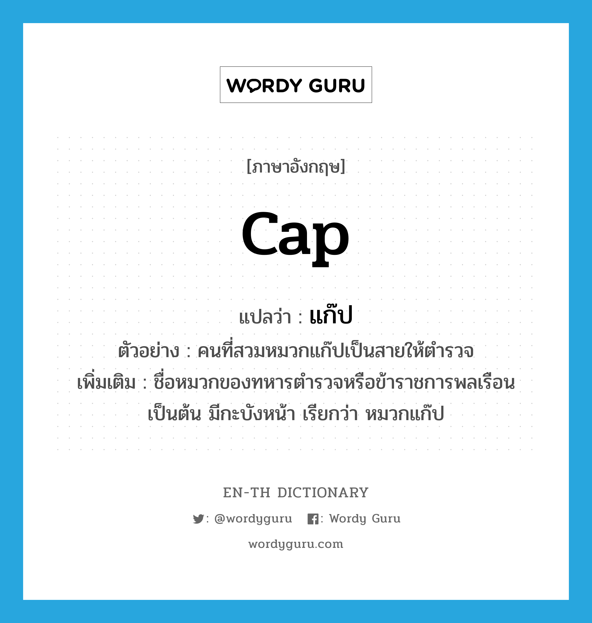 cap แปลว่า?, คำศัพท์ภาษาอังกฤษ cap แปลว่า แก๊ป ประเภท N ตัวอย่าง คนที่สวมหมวกแก๊ปเป็นสายให้ตำรวจ เพิ่มเติม ชื่อหมวกของทหารตำรวจหรือข้าราชการพลเรือนเป็นต้น มีกะบังหน้า เรียกว่า หมวกแก๊ป หมวด N