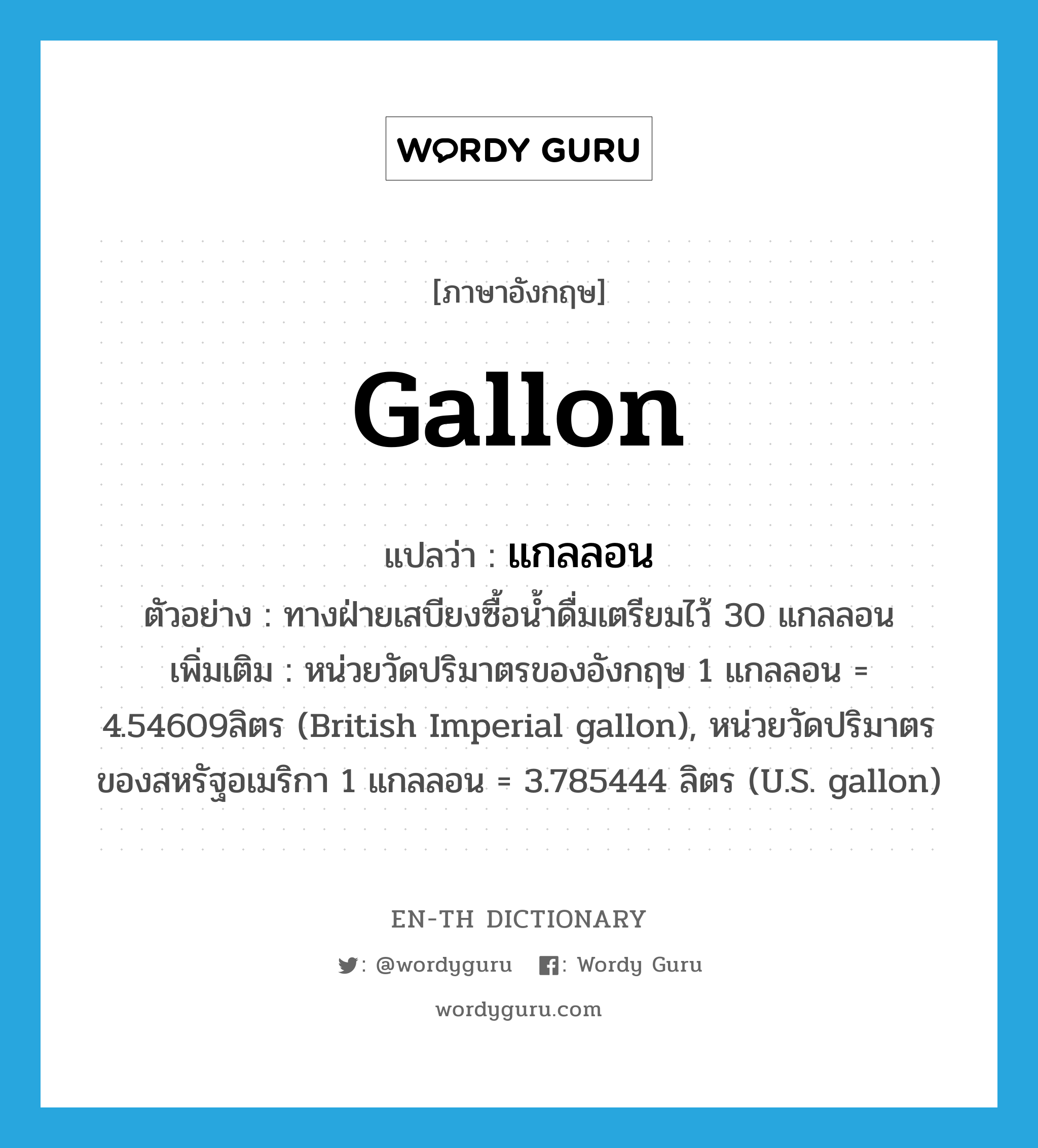 gallon แปลว่า?, คำศัพท์ภาษาอังกฤษ gallon แปลว่า แกลลอน ประเภท CLAS ตัวอย่าง ทางฝ่ายเสบียงซื้อน้ำดื่มเตรียมไว้ 30 แกลลอน เพิ่มเติม หน่วยวัดปริมาตรของอังกฤษ 1 แกลลอน = 4.54609ลิตร (British Imperial gallon), หน่วยวัดปริมาตรของสหรัฐอเมริกา 1 แกลลอน = 3.785444 ลิตร (U.S. gallon) หมวด CLAS