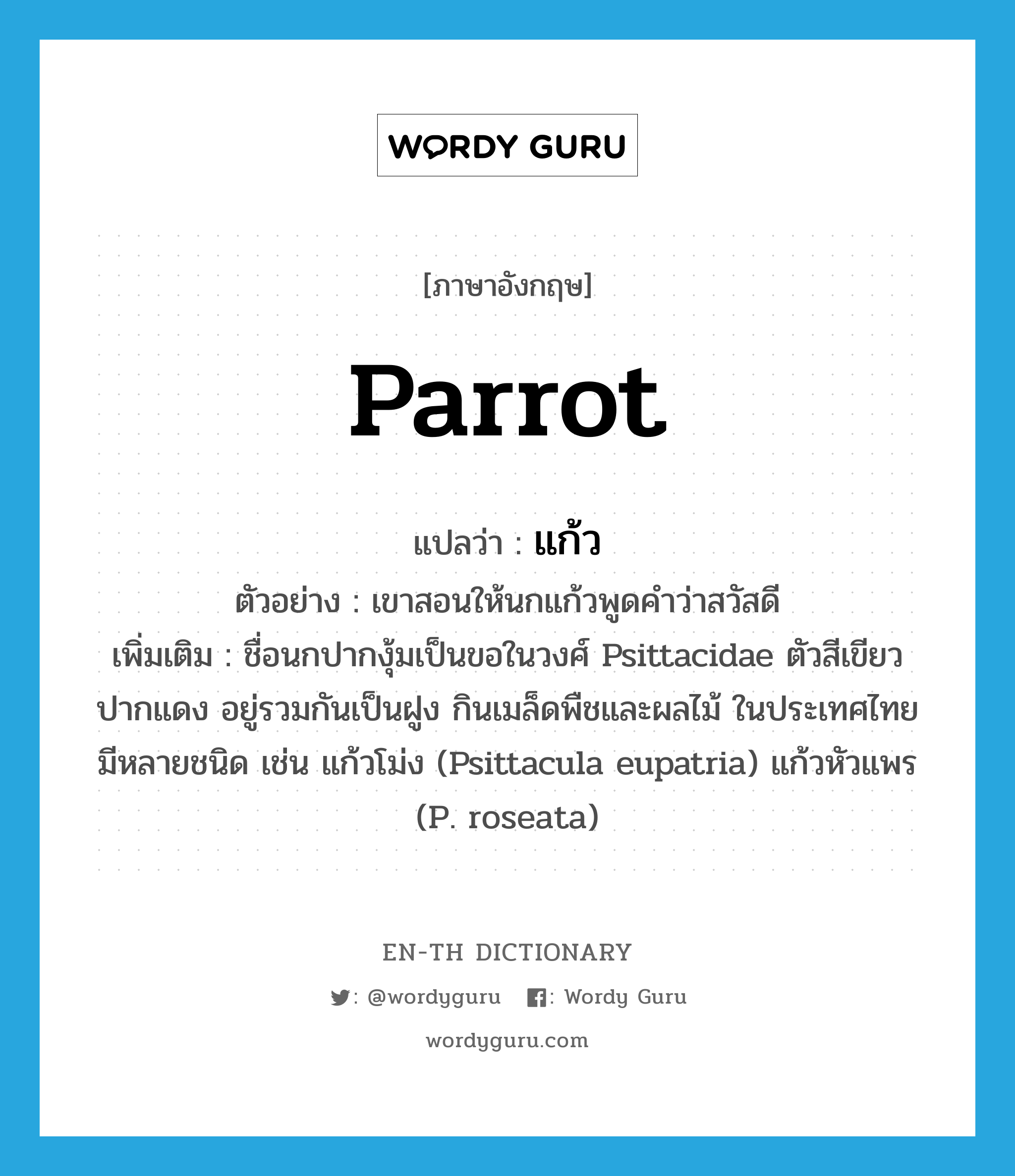 parrot แปลว่า?, คำศัพท์ภาษาอังกฤษ parrot แปลว่า แก้ว ประเภท N ตัวอย่าง เขาสอนให้นกแก้วพูดคำว่าสวัสดี เพิ่มเติม ชื่อนกปากงุ้มเป็นขอในวงศ์ Psittacidae ตัวสีเขียว ปากแดง อยู่รวมกันเป็นฝูง กินเมล็ดพืชและผลไม้ ในประเทศไทยมีหลายชนิด เช่น แก้วโม่ง (Psittacula eupatria) แก้วหัวแพร (P. roseata) หมวด N