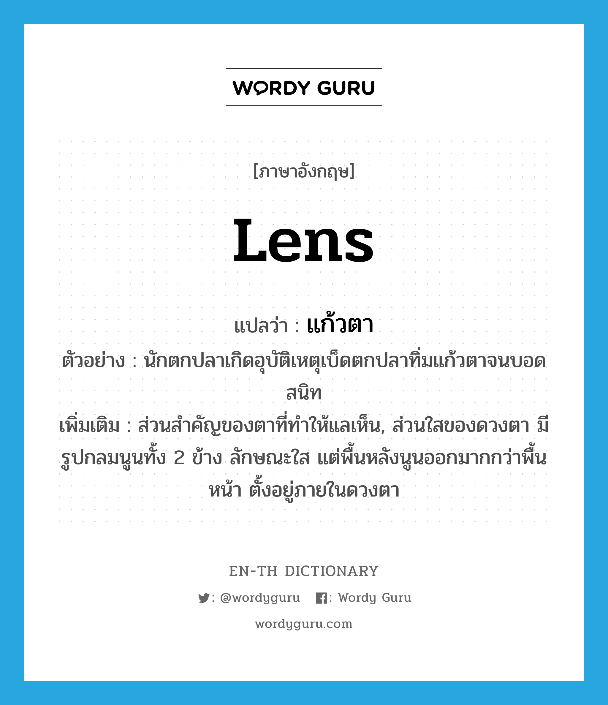 lens แปลว่า?, คำศัพท์ภาษาอังกฤษ lens แปลว่า แก้วตา ประเภท N ตัวอย่าง นักตกปลาเกิดอุบัติเหตุเบ็ดตกปลาทิ่มแก้วตาจนบอดสนิท เพิ่มเติม ส่วนสำคัญของตาที่ทำให้แลเห็น, ส่วนใสของดวงตา มีรูปกลมนูนทั้ง 2 ข้าง ลักษณะใส แต่พื้นหลังนูนออกมากกว่าพื้นหน้า ตั้งอยู่ภายในดวงตา หมวด N