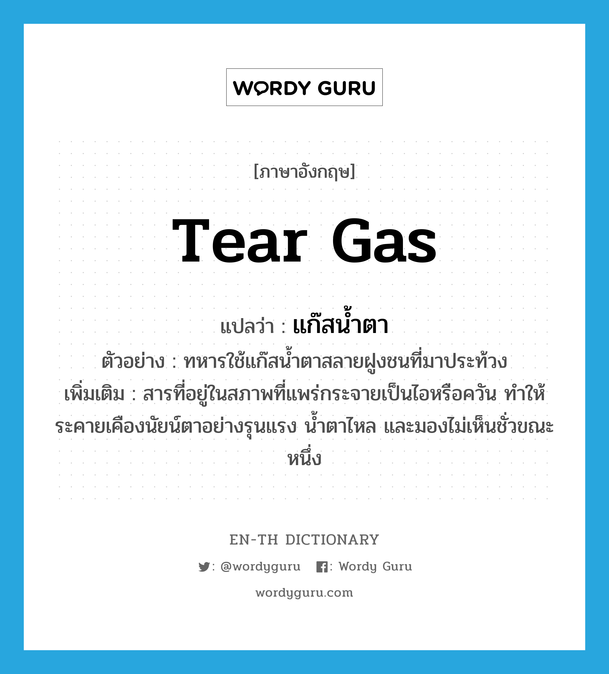 tear gas แปลว่า?, คำศัพท์ภาษาอังกฤษ tear gas แปลว่า แก๊สน้ำตา ประเภท N ตัวอย่าง ทหารใช้แก๊สน้ำตาสลายฝูงชนที่มาประท้วง เพิ่มเติม สารที่อยู่ในสภาพที่แพร่กระจายเป็นไอหรือควัน ทำให้ระคายเคืองนัยน์ตาอย่างรุนแรง น้ำตาไหล และมองไม่เห็นชั่วขณะหนึ่ง หมวด N