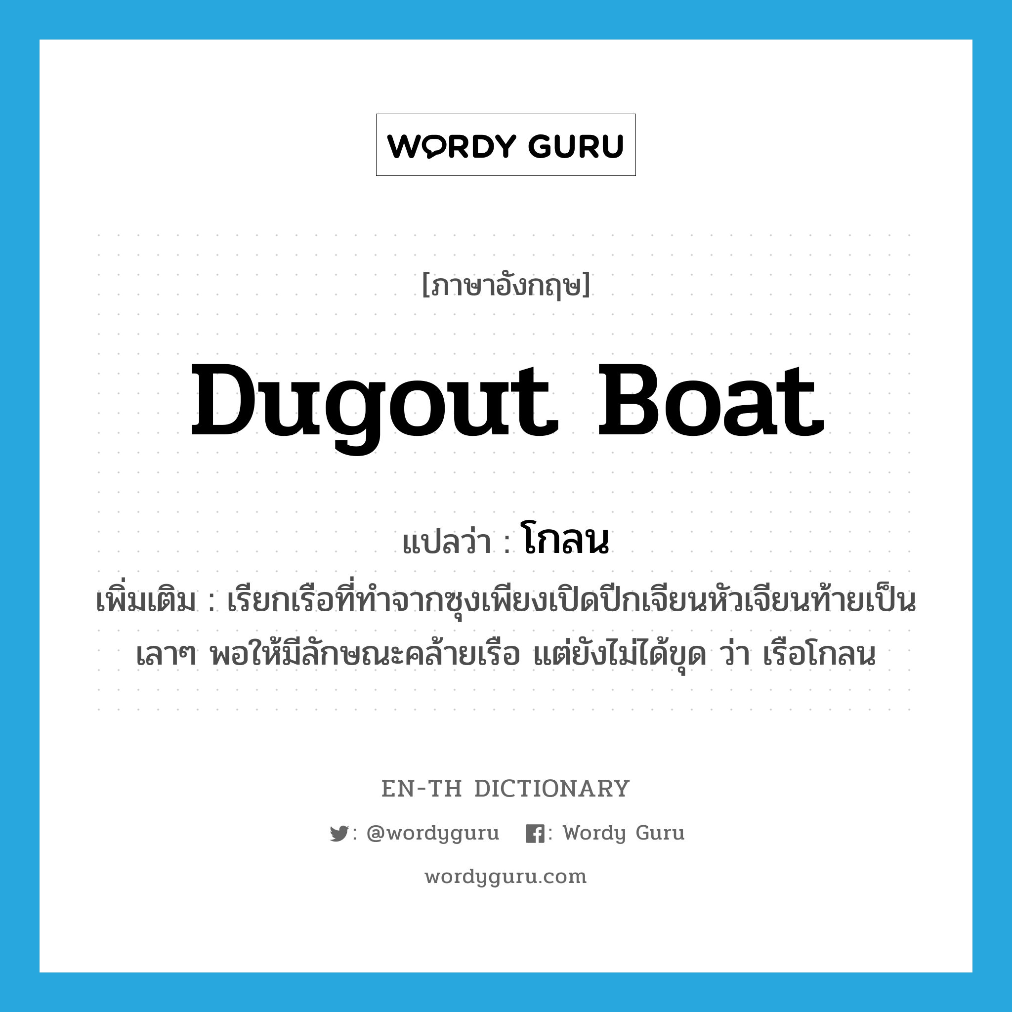 dugout boat แปลว่า?, คำศัพท์ภาษาอังกฤษ dugout boat แปลว่า โกลน ประเภท N เพิ่มเติม เรียกเรือที่ทำจากซุงเพียงเปิดปีกเจียนหัวเจียนท้ายเป็นเลาๆ พอให้มีลักษณะคล้ายเรือ แต่ยังไม่ได้ขุด ว่า เรือโกลน หมวด N