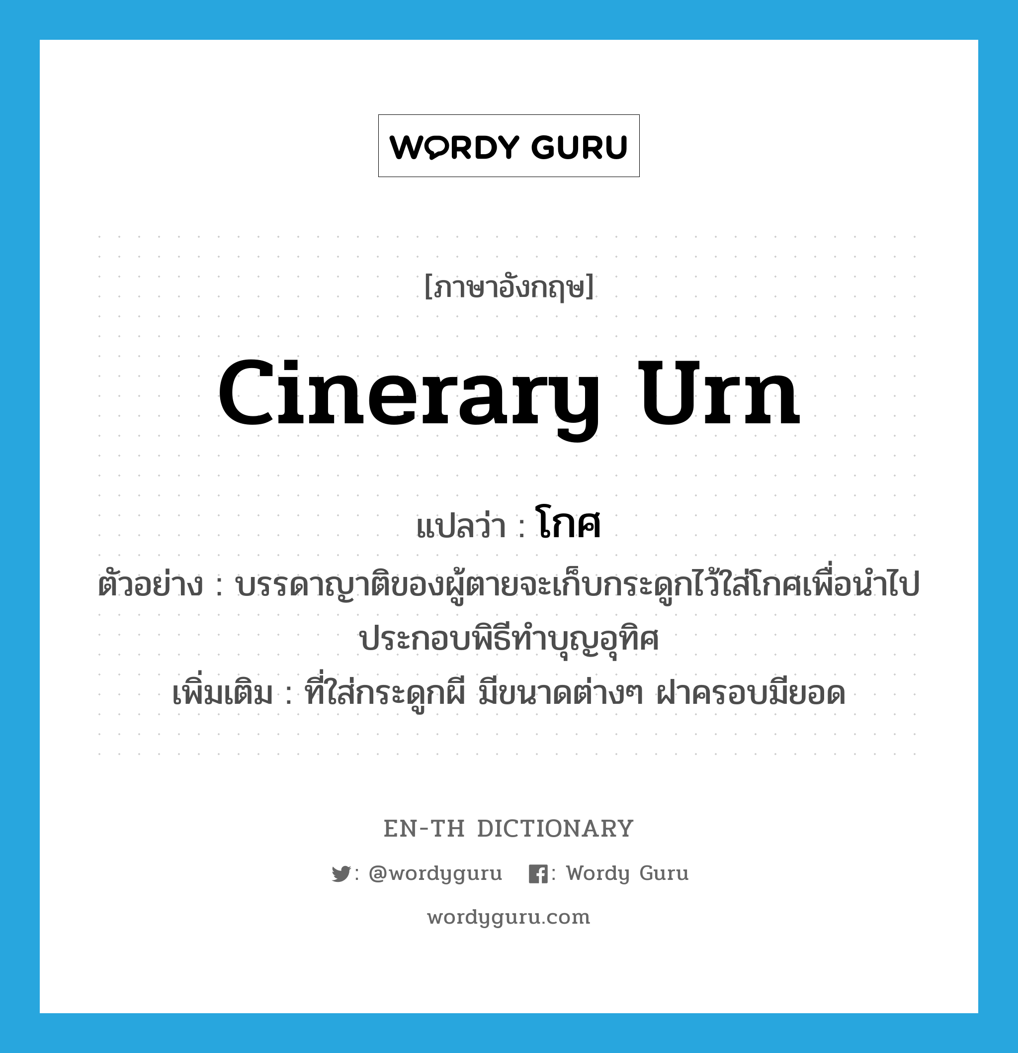 cinerary urn แปลว่า?, คำศัพท์ภาษาอังกฤษ cinerary urn แปลว่า โกศ ประเภท N ตัวอย่าง บรรดาญาติของผู้ตายจะเก็บกระดูกไว้ใส่โกศเพื่อนำไปประกอบพิธีทำบุญอุทิศ เพิ่มเติม ที่ใส่กระดูกผี มีขนาดต่างๆ ฝาครอบมียอด หมวด N