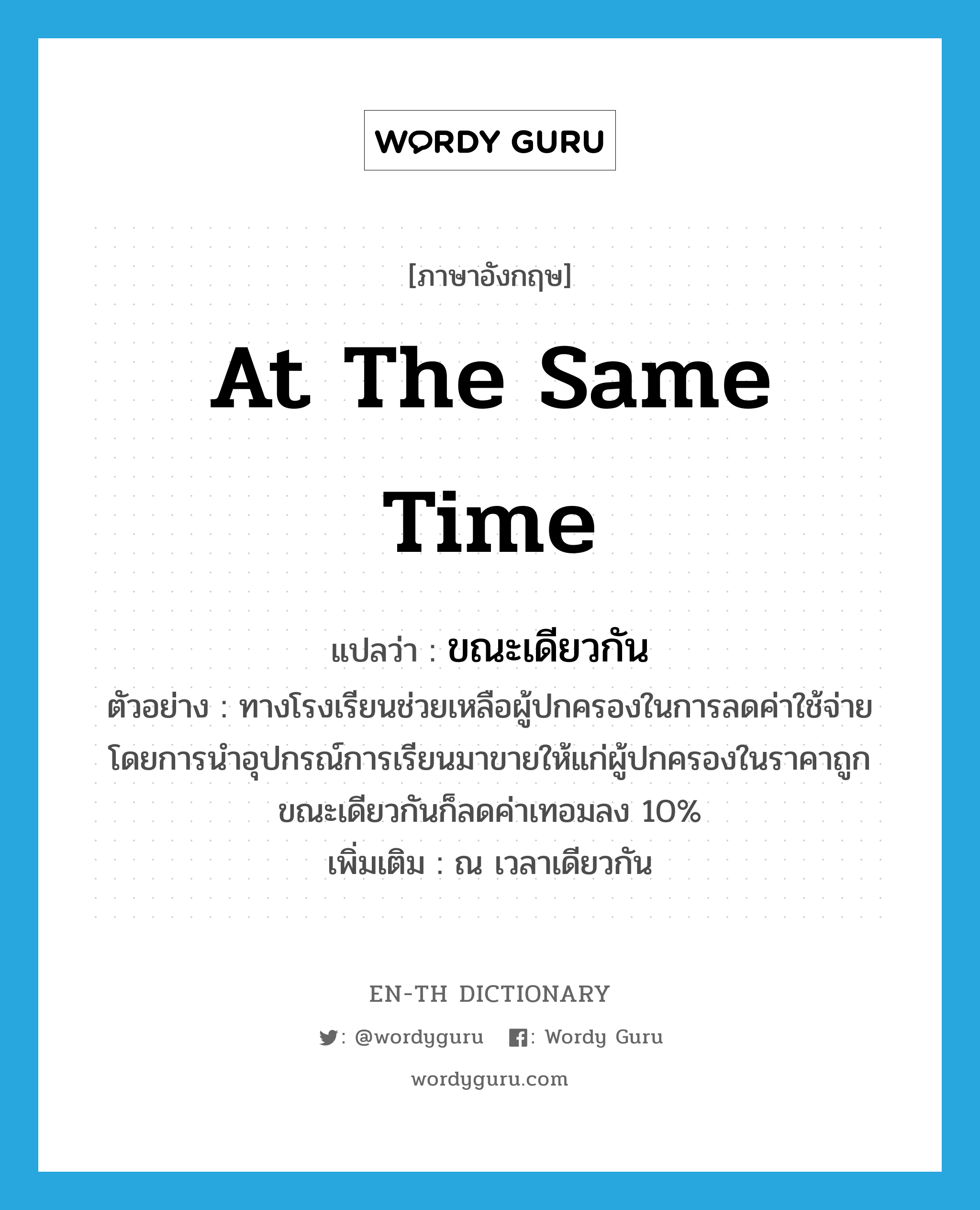 at the same time แปลว่า?, คำศัพท์ภาษาอังกฤษ at the same time แปลว่า ขณะเดียวกัน ประเภท CONJ ตัวอย่าง ทางโรงเรียนช่วยเหลือผู้ปกครองในการลดค่าใช้จ่ายโดยการนำอุปกรณ์การเรียนมาขายให้แก่ผู้ปกครองในราคาถูกขณะเดียวกันก็ลดค่าเทอมลง 10% เพิ่มเติม ณ เวลาเดียวกัน หมวด CONJ