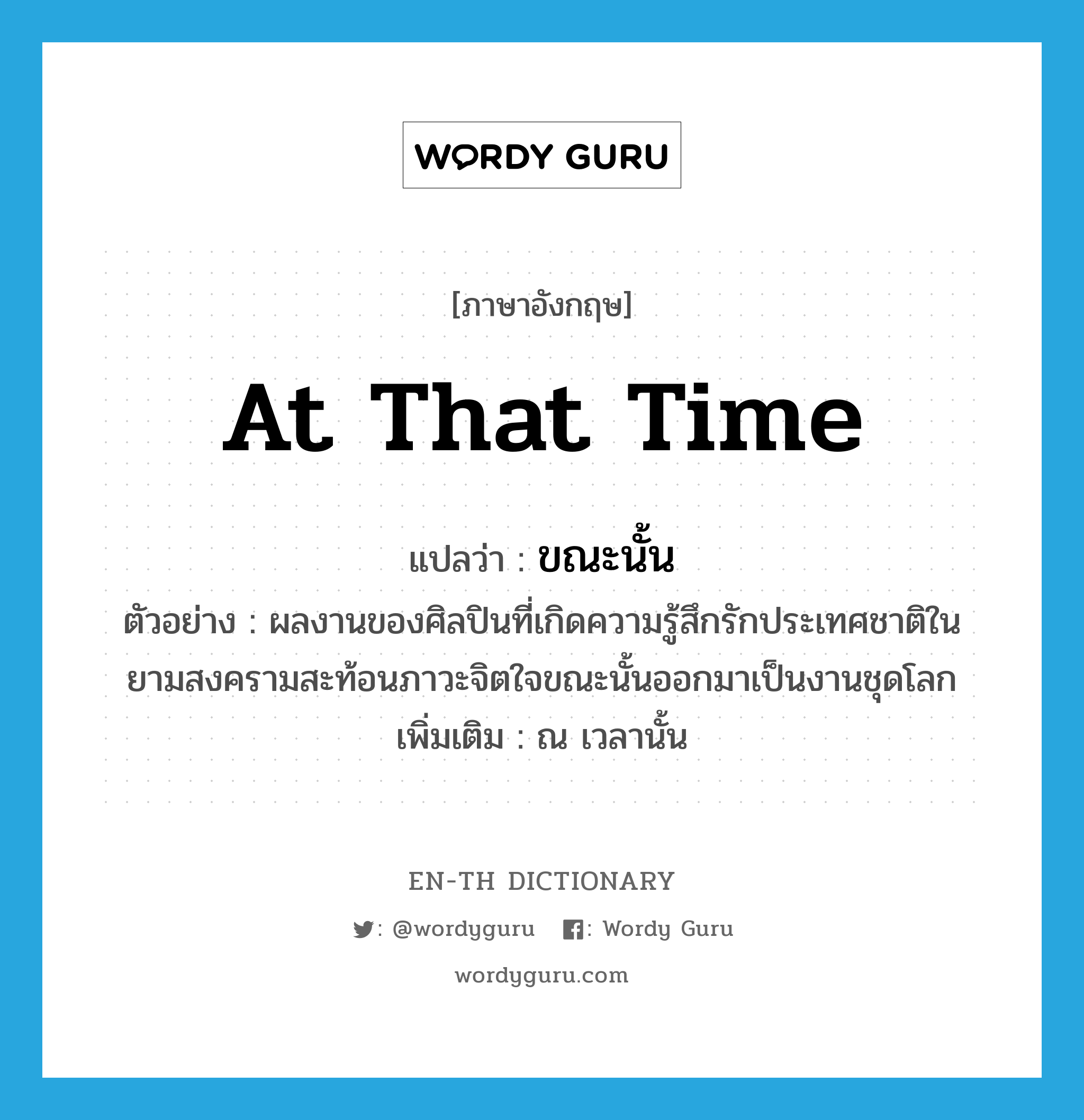 at that time แปลว่า?, คำศัพท์ภาษาอังกฤษ at that time แปลว่า ขณะนั้น ประเภท ADV ตัวอย่าง ผลงานของศิลปินที่เกิดความรู้สึกรักประเทศชาติในยามสงครามสะท้อนภาวะจิตใจขณะนั้นออกมาเป็นงานชุดโลก เพิ่มเติม ณ เวลานั้น หมวด ADV