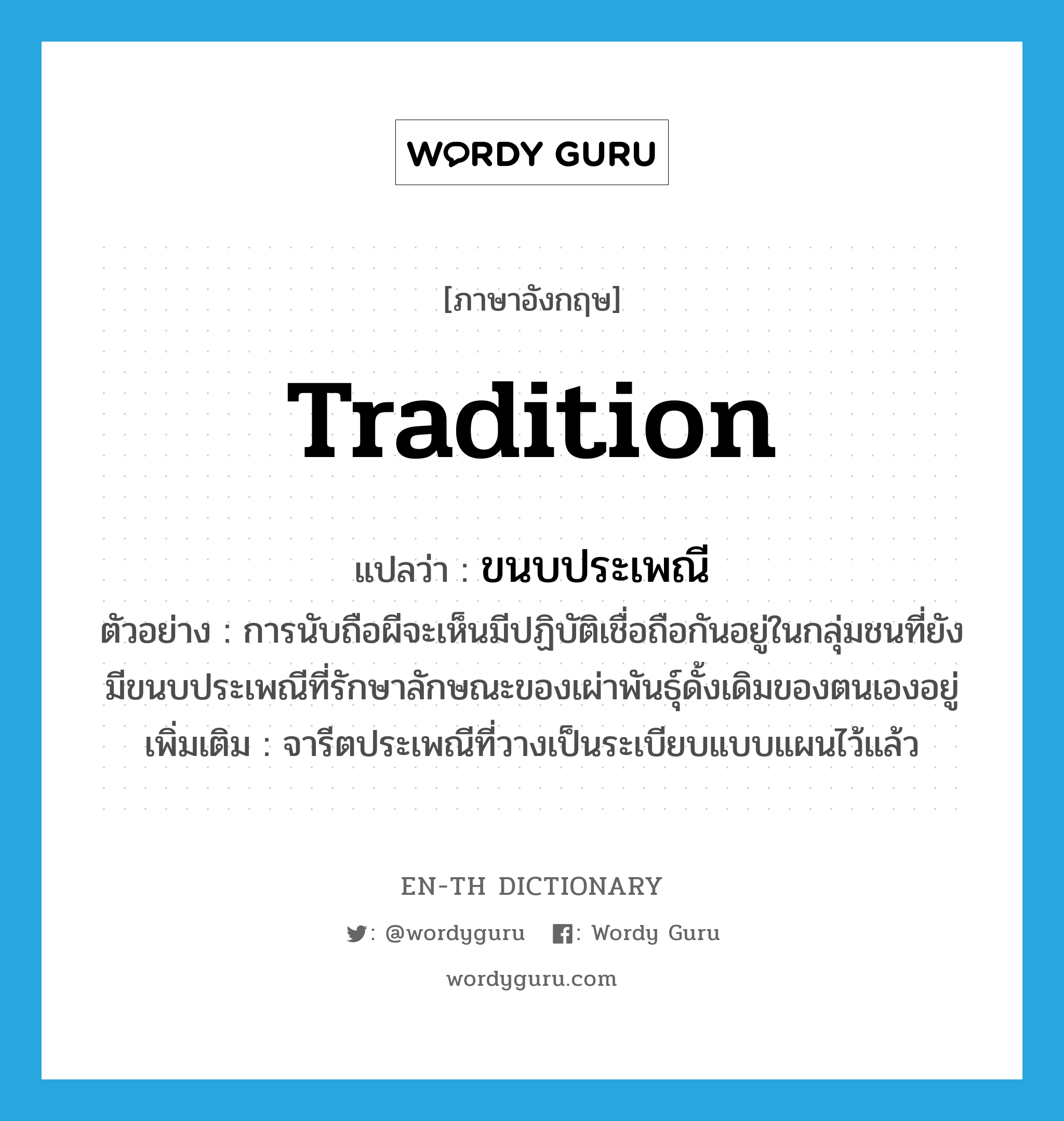 tradition แปลว่า?, คำศัพท์ภาษาอังกฤษ tradition แปลว่า ขนบประเพณี ประเภท N ตัวอย่าง การนับถือผีจะเห็นมีปฏิบัติเชื่อถือกันอยู่ในกลุ่มชนที่ยังมีขนบประเพณีที่รักษาลักษณะของเผ่าพันธุ์ดั้งเดิมของตนเองอยู่ เพิ่มเติม จารีตประเพณีที่วางเป็นระเบียบแบบแผนไว้แล้ว หมวด N