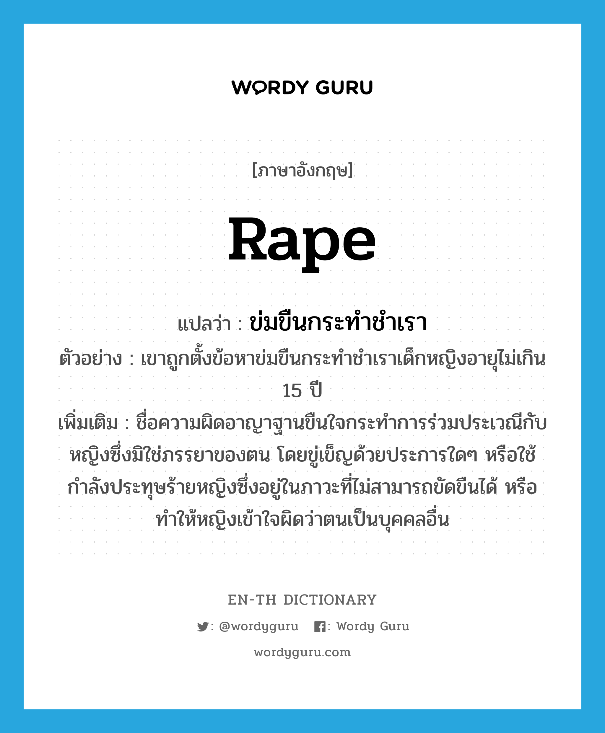 rape แปลว่า?, คำศัพท์ภาษาอังกฤษ rape แปลว่า ข่มขืนกระทำชำเรา ประเภท N ตัวอย่าง เขาถูกตั้งข้อหาข่มขืนกระทำชำเราเด็กหญิงอายุไม่เกิน 15 ปี เพิ่มเติม ชื่อความผิดอาญาฐานขืนใจกระทำการร่วมประเวณีกับหญิงซึ่งมิใช่ภรรยาของตน โดยขู่เข็ญด้วยประการใดๆ หรือใช้กำลังประทุษร้ายหญิงซึ่งอยู่ในภาวะที่ไม่สามารถขัดขืนได้ หรือทำให้หญิงเข้าใจผิดว่าตนเป็นบุคคลอื่น หมวด N