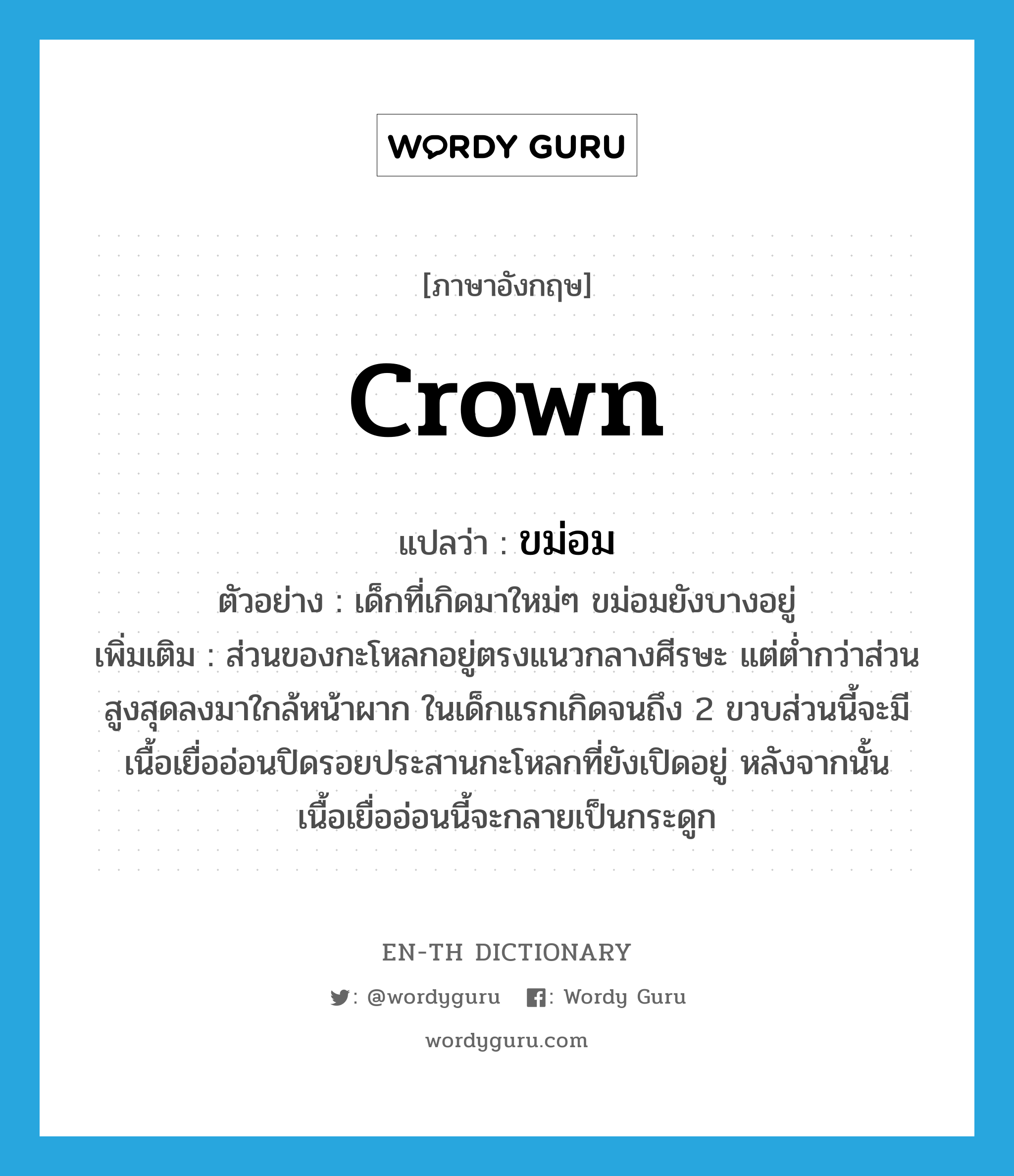 crown แปลว่า?, คำศัพท์ภาษาอังกฤษ crown แปลว่า ขม่อม ประเภท N ตัวอย่าง เด็กที่เกิดมาใหม่ๆ ขม่อมยังบางอยู่ เพิ่มเติม ส่วนของกะโหลกอยู่ตรงแนวกลางศีรษะ แต่ต่ำกว่าส่วนสูงสุดลงมาใกล้หน้าผาก ในเด็กแรกเกิดจนถึง 2 ขวบส่วนนี้จะมีเนื้อเยื่ออ่อนปิดรอยประสานกะโหลกที่ยังเปิดอยู่ หลังจากนั้นเนื้อเยื่ออ่อนนี้จะกลายเป็นกระดูก หมวด N