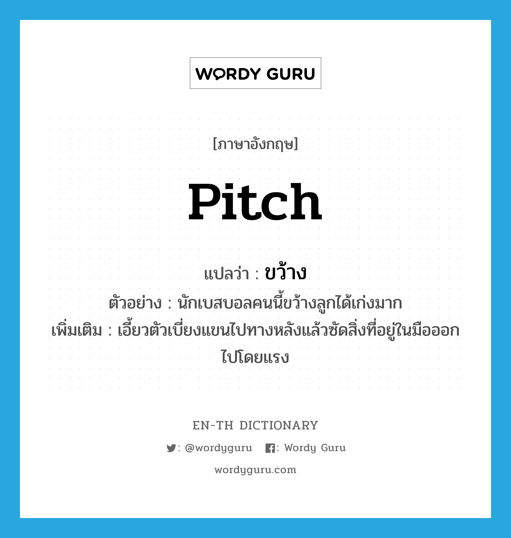 pitch แปลว่า?, คำศัพท์ภาษาอังกฤษ pitch แปลว่า ขว้าง ประเภท V ตัวอย่าง นักเบสบอลคนนี้ขว้างลูกได้เก่งมาก เพิ่มเติม เอี้ยวตัวเบี่ยงแขนไปทางหลังแล้วซัดสิ่งที่อยู่ในมือออกไปโดยแรง หมวด V