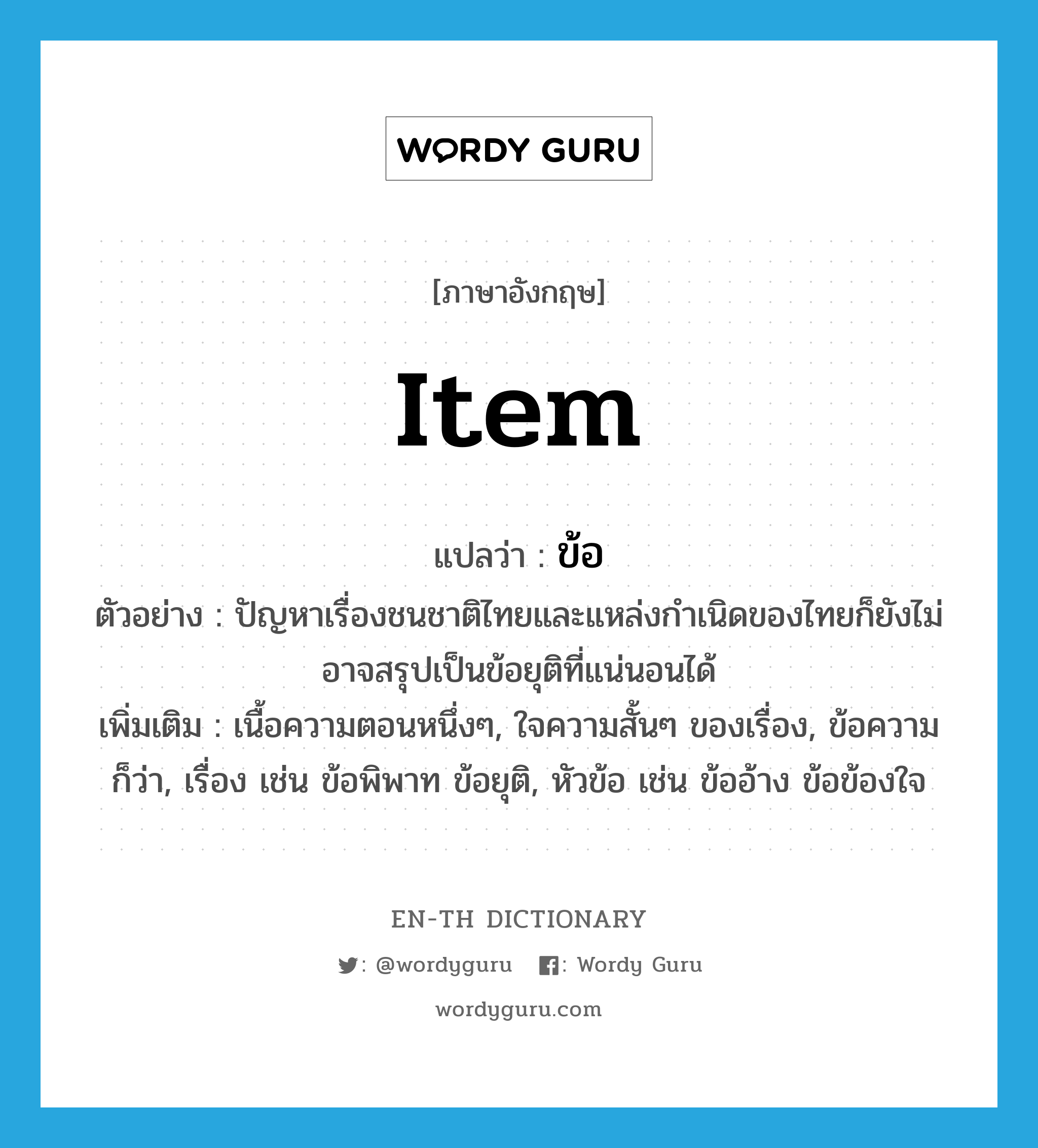 item แปลว่า?, คำศัพท์ภาษาอังกฤษ item แปลว่า ข้อ ประเภท N ตัวอย่าง ปัญหาเรื่องชนชาติไทยและแหล่งกำเนิดของไทยก็ยังไม่อาจสรุปเป็นข้อยุติที่แน่นอนได้ เพิ่มเติม เนื้อความตอนหนึ่งๆ, ใจความสั้นๆ ของเรื่อง, ข้อความ ก็ว่า, เรื่อง เช่น ข้อพิพาท ข้อยุติ, หัวข้อ เช่น ข้ออ้าง ข้อข้องใจ หมวด N