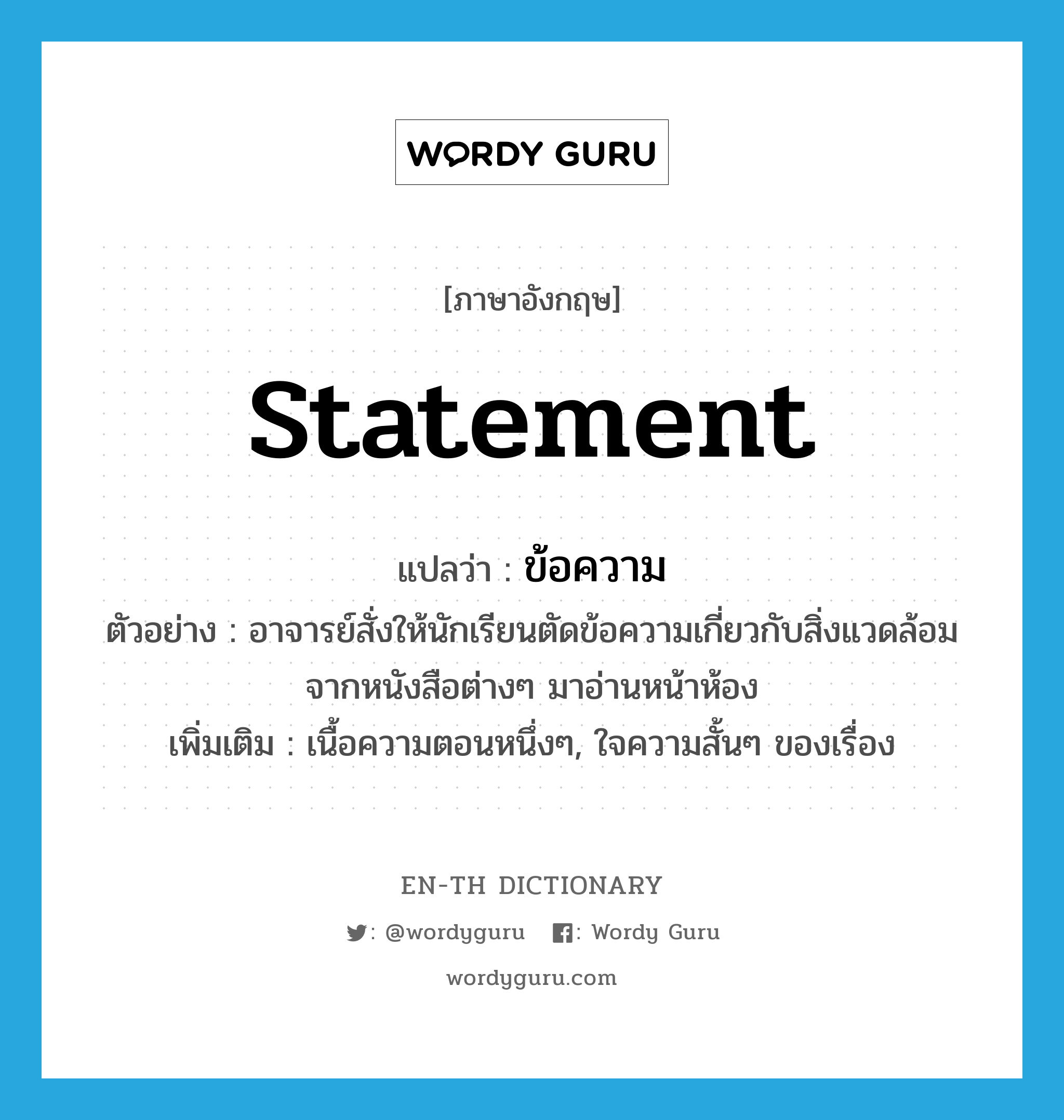 statement แปลว่า?, คำศัพท์ภาษาอังกฤษ statement แปลว่า ข้อความ ประเภท N ตัวอย่าง อาจารย์สั่งให้นักเรียนตัดข้อความเกี่ยวกับสิ่งแวดล้อมจากหนังสือต่างๆ มาอ่านหน้าห้อง เพิ่มเติม เนื้อความตอนหนึ่งๆ, ใจความสั้นๆ ของเรื่อง หมวด N