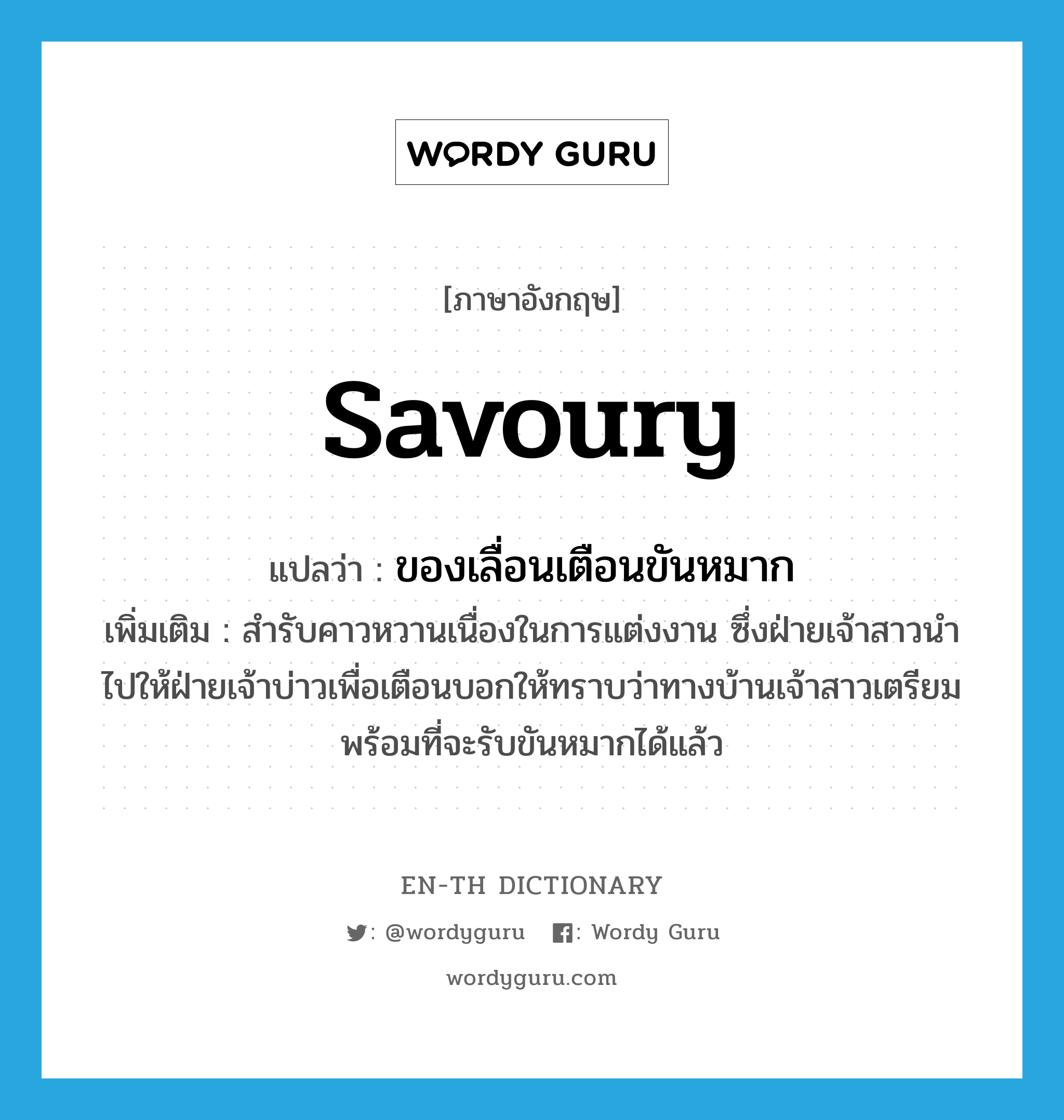 savoury แปลว่า?, คำศัพท์ภาษาอังกฤษ savoury แปลว่า ของเลื่อนเตือนขันหมาก ประเภท N เพิ่มเติม สำรับคาวหวานเนื่องในการแต่งงาน ซึ่งฝ่ายเจ้าสาวนำไปให้ฝ่ายเจ้าบ่าวเพื่อเตือนบอกให้ทราบว่าทางบ้านเจ้าสาวเตรียมพร้อมที่จะรับขันหมากได้แล้ว หมวด N