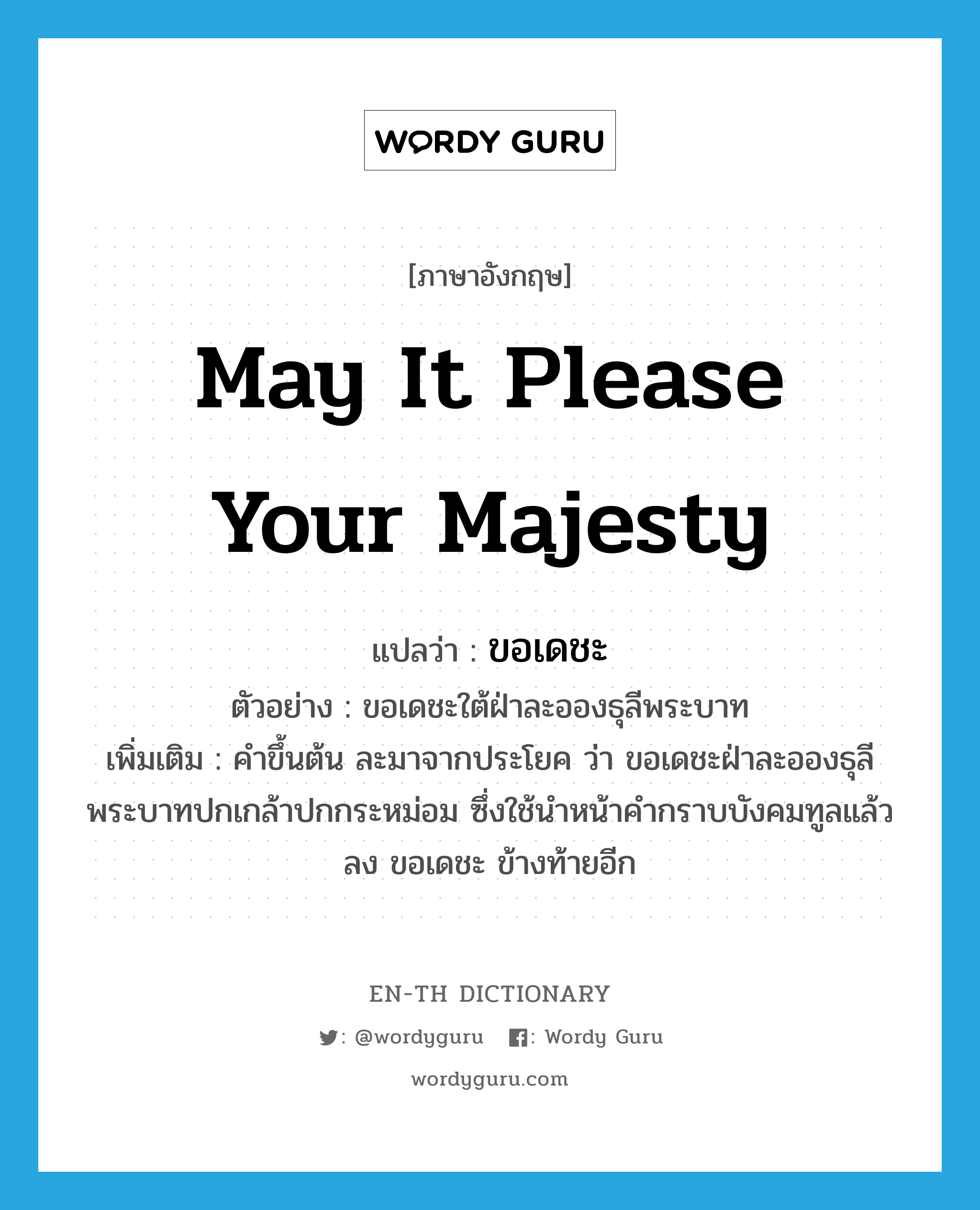 May it please Your Majesty แปลว่า?, คำศัพท์ภาษาอังกฤษ May it please Your Majesty แปลว่า ขอเดชะ ประเภท UNK ตัวอย่าง ขอเดชะใต้ฝ่าละอองธุลีพระบาท เพิ่มเติม คำขึ้นต้น ละมาจากประโยค ว่า ขอเดชะฝ่าละอองธุลีพระบาทปกเกล้าปกกระหม่อม ซึ่งใช้นำหน้าคำกราบบังคมทูลแล้วลง ขอเดชะ ข้างท้ายอีก หมวด UNK