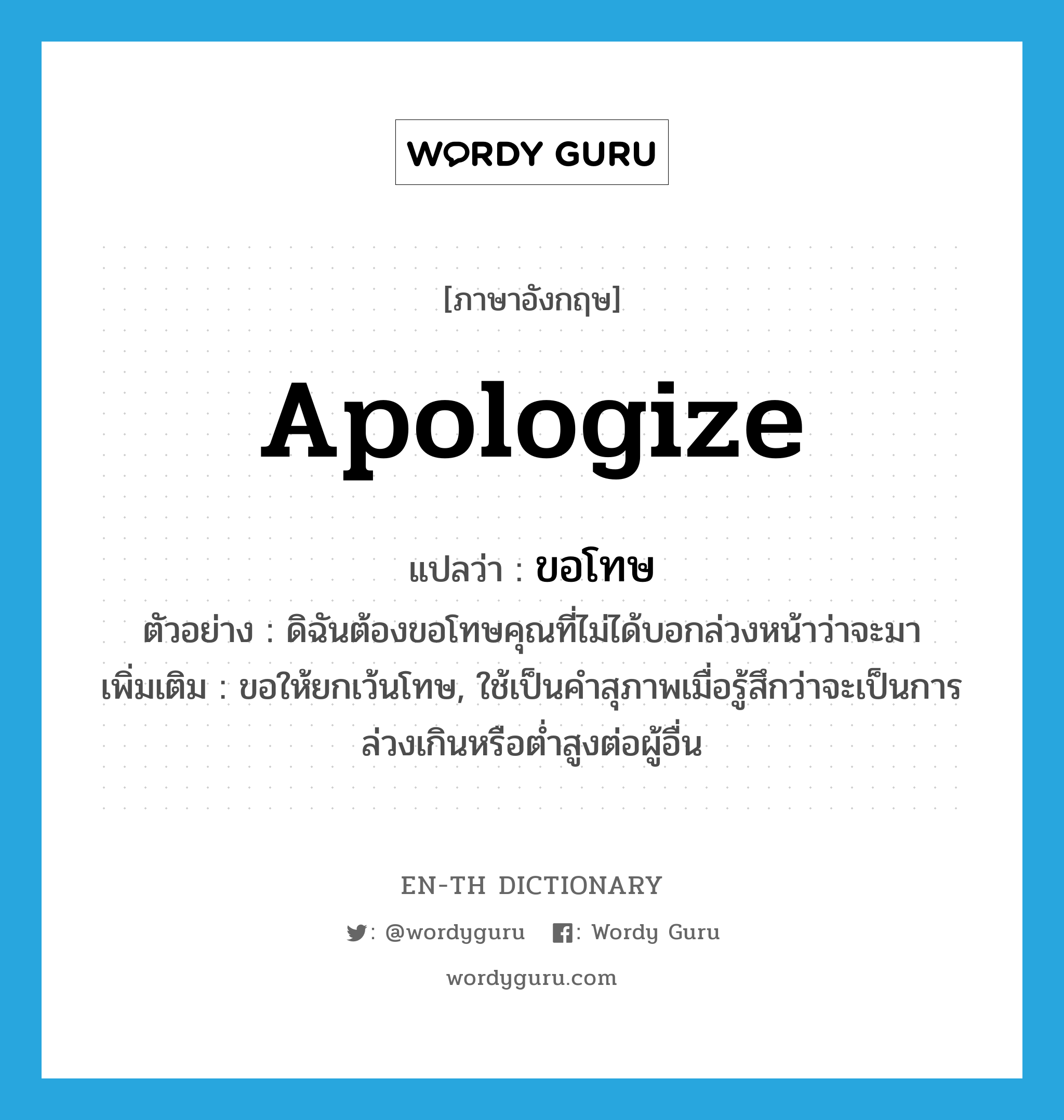 apologize แปลว่า?, คำศัพท์ภาษาอังกฤษ apologize แปลว่า ขอโทษ ประเภท V ตัวอย่าง ดิฉันต้องขอโทษคุณที่ไม่ได้บอกล่วงหน้าว่าจะมา เพิ่มเติม ขอให้ยกเว้นโทษ, ใช้เป็นคำสุภาพเมื่อรู้สึกว่าจะเป็นการล่วงเกินหรือต่ำสูงต่อผู้อื่น หมวด V