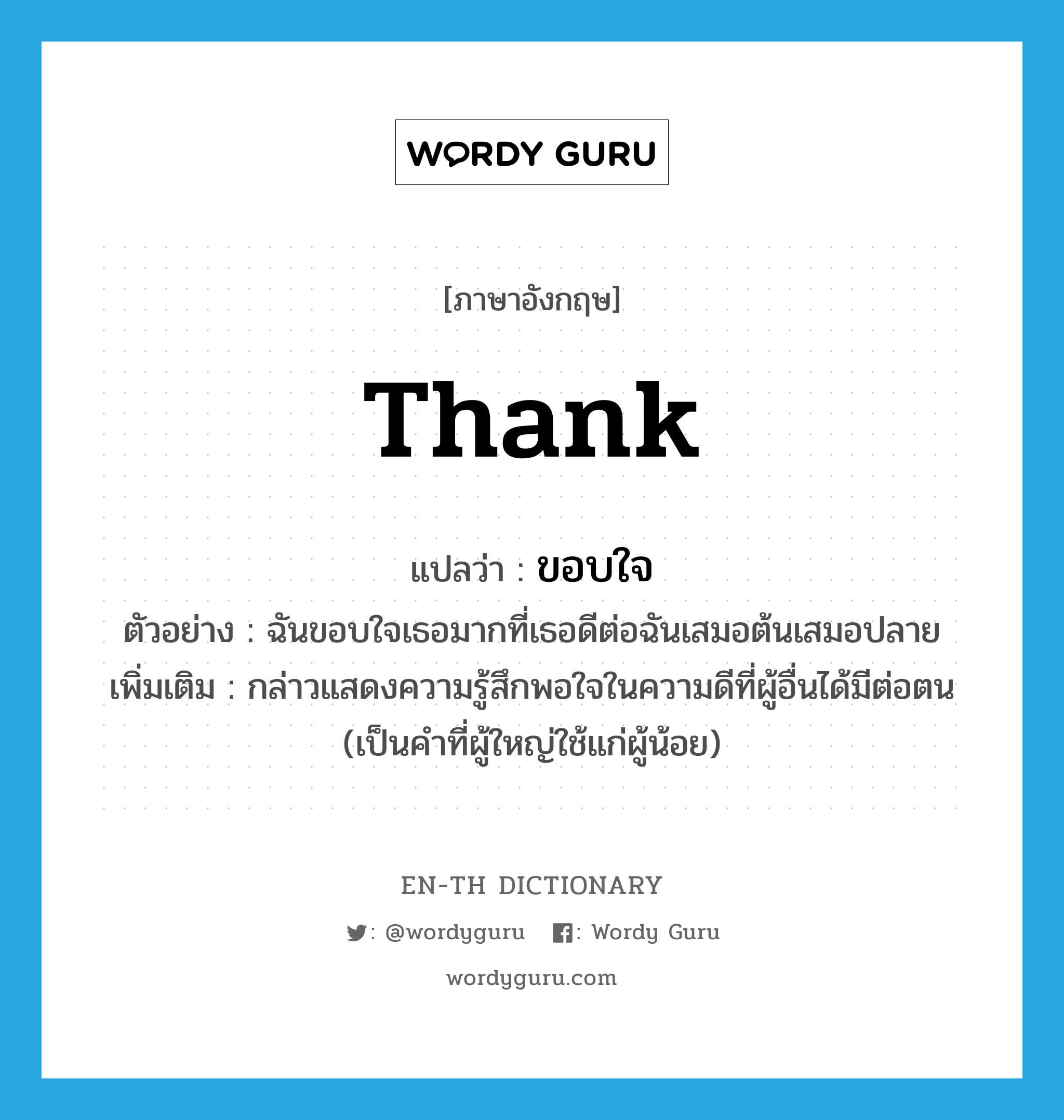 thank แปลว่า?, คำศัพท์ภาษาอังกฤษ thank แปลว่า ขอบใจ ประเภท V ตัวอย่าง ฉันขอบใจเธอมากที่เธอดีต่อฉันเสมอต้นเสมอปลาย เพิ่มเติม กล่าวแสดงความรู้สึกพอใจในความดีที่ผู้อื่นได้มีต่อตน (เป็นคำที่ผู้ใหญ่ใช้แก่ผู้น้อย) หมวด V