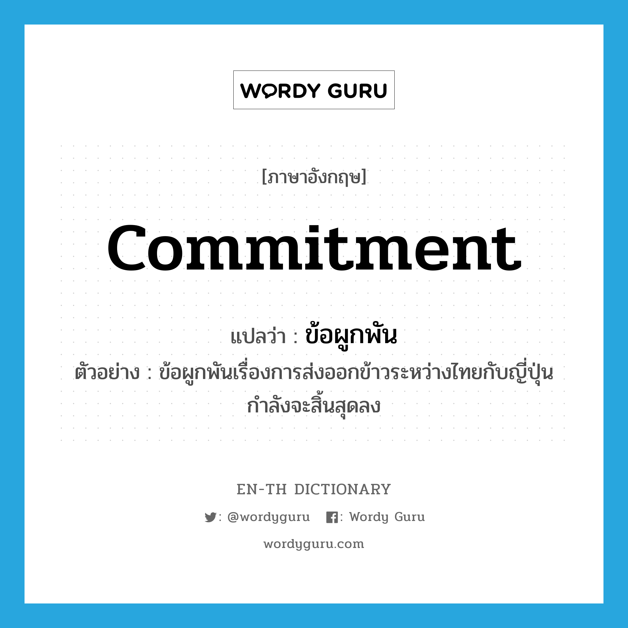 commitment แปลว่า?, คำศัพท์ภาษาอังกฤษ commitment แปลว่า ข้อผูกพัน ประเภท N ตัวอย่าง ข้อผูกพันเรื่องการส่งออกข้าวระหว่างไทยกับญี่ปุ่นกำลังจะสิ้นสุดลง หมวด N