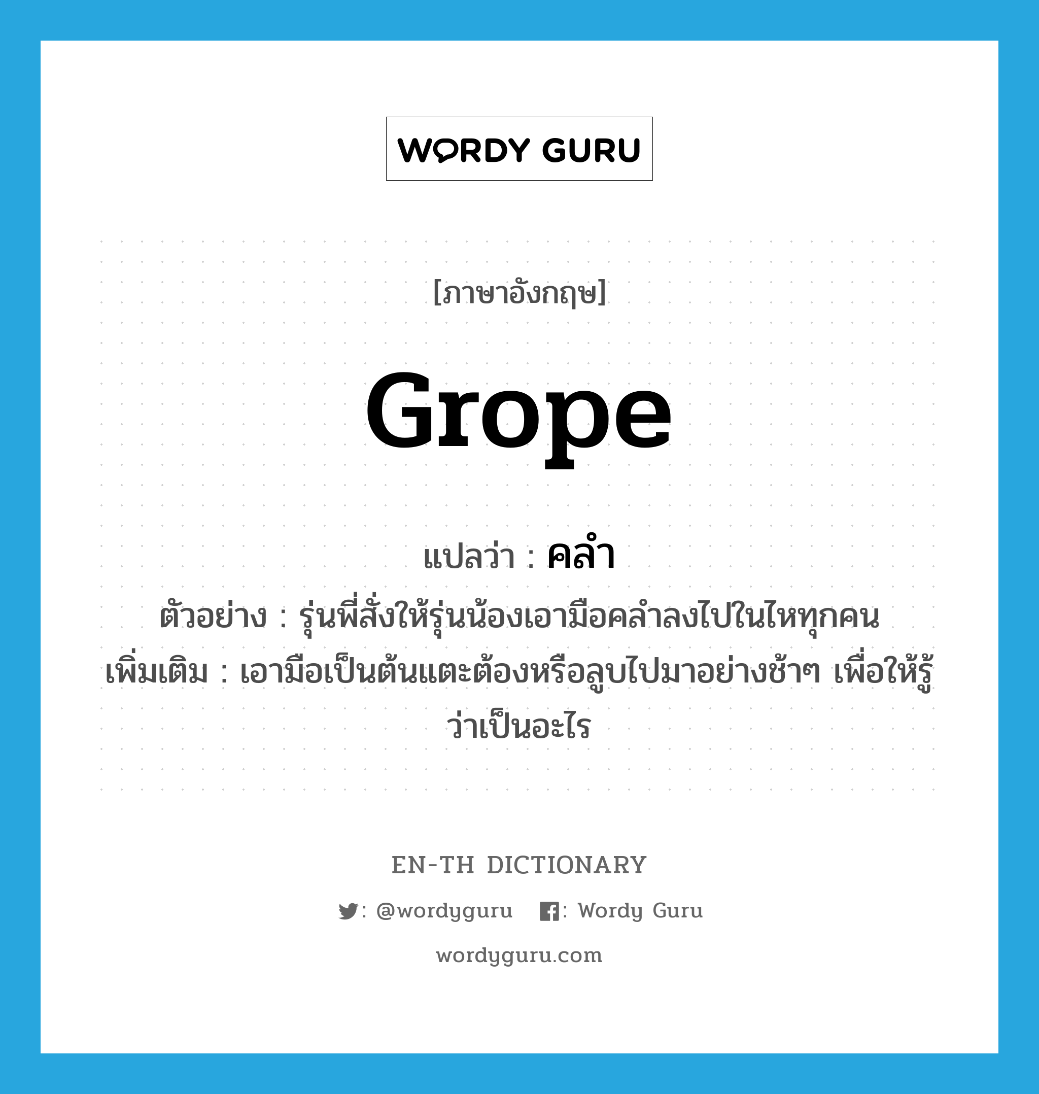 grope แปลว่า?, คำศัพท์ภาษาอังกฤษ grope แปลว่า คลำ ประเภท V ตัวอย่าง รุ่นพี่สั่งให้รุ่นน้องเอามือคลำลงไปในไหทุกคน เพิ่มเติม เอามือเป็นต้นแตะต้องหรือลูบไปมาอย่างช้าๆ เพื่อให้รู้ว่าเป็นอะไร หมวด V