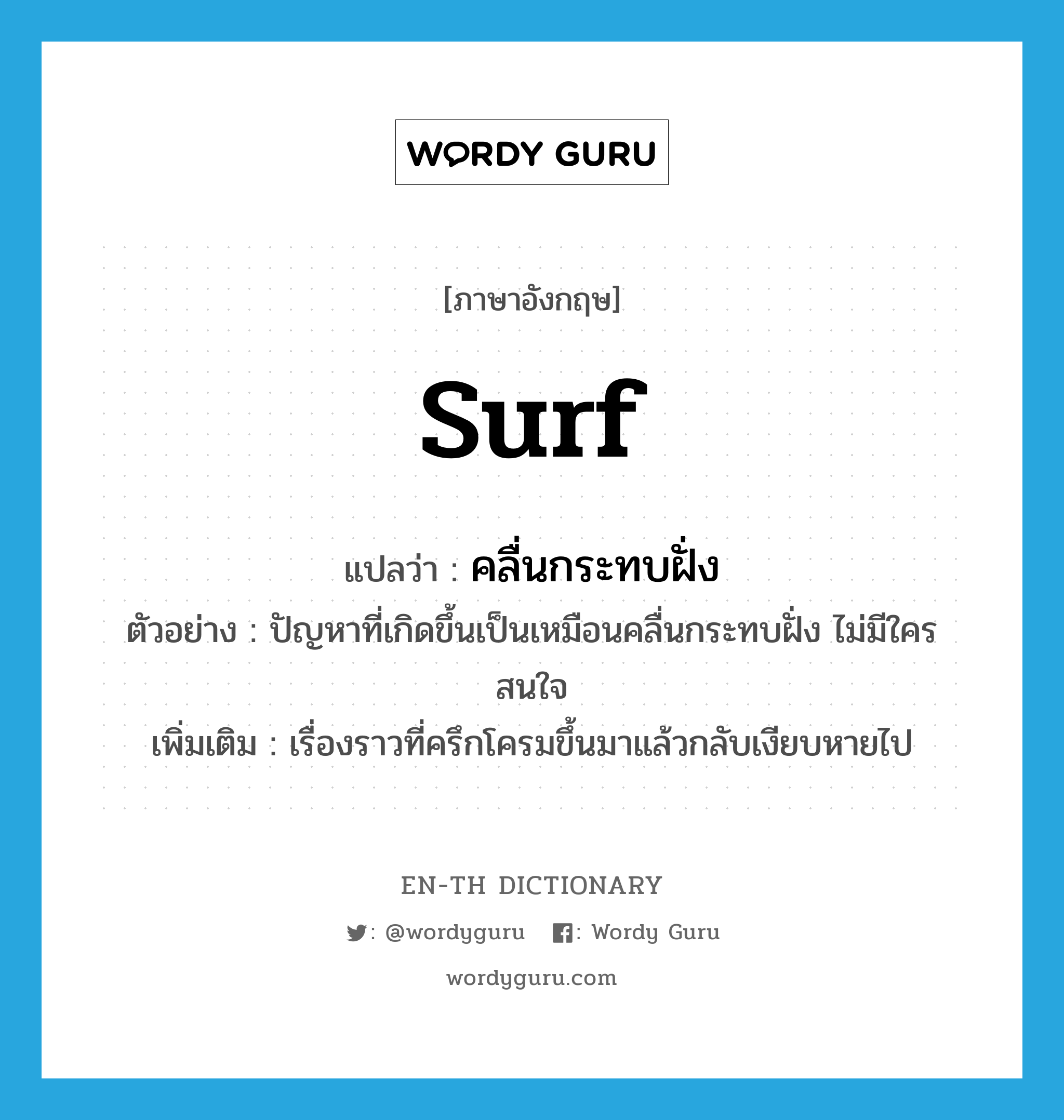 surf แปลว่า?, คำศัพท์ภาษาอังกฤษ surf แปลว่า คลื่นกระทบฝั่ง ประเภท N ตัวอย่าง ปัญหาที่เกิดขึ้นเป็นเหมือนคลื่นกระทบฝั่ง ไม่มีใครสนใจ เพิ่มเติม เรื่องราวที่ครึกโครมขึ้นมาแล้วกลับเงียบหายไป หมวด N