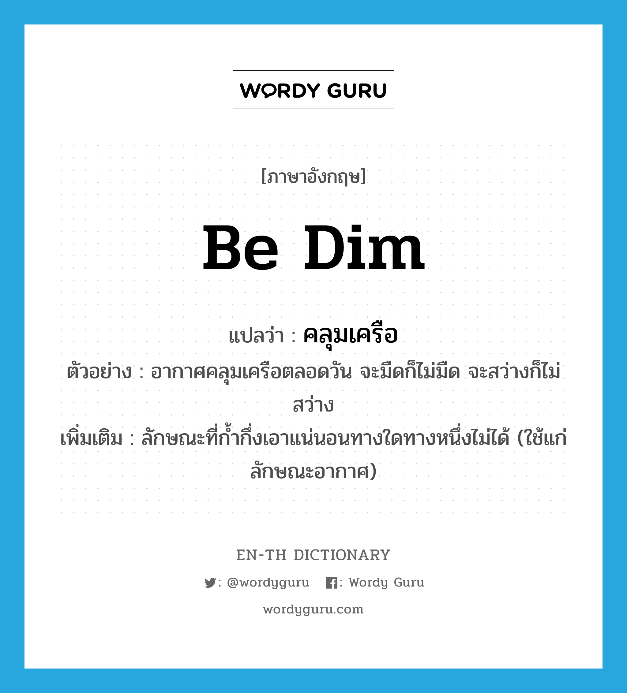 be dim แปลว่า?, คำศัพท์ภาษาอังกฤษ be dim แปลว่า คลุมเครือ ประเภท V ตัวอย่าง อากาศคลุมเครือตลอดวัน จะมืดก็ไม่มืด จะสว่างก็ไม่สว่าง เพิ่มเติม ลักษณะที่ก้ำกึ่งเอาแน่นอนทางใดทางหนึ่งไม่ได้ (ใช้แก่ลักษณะอากาศ) หมวด V