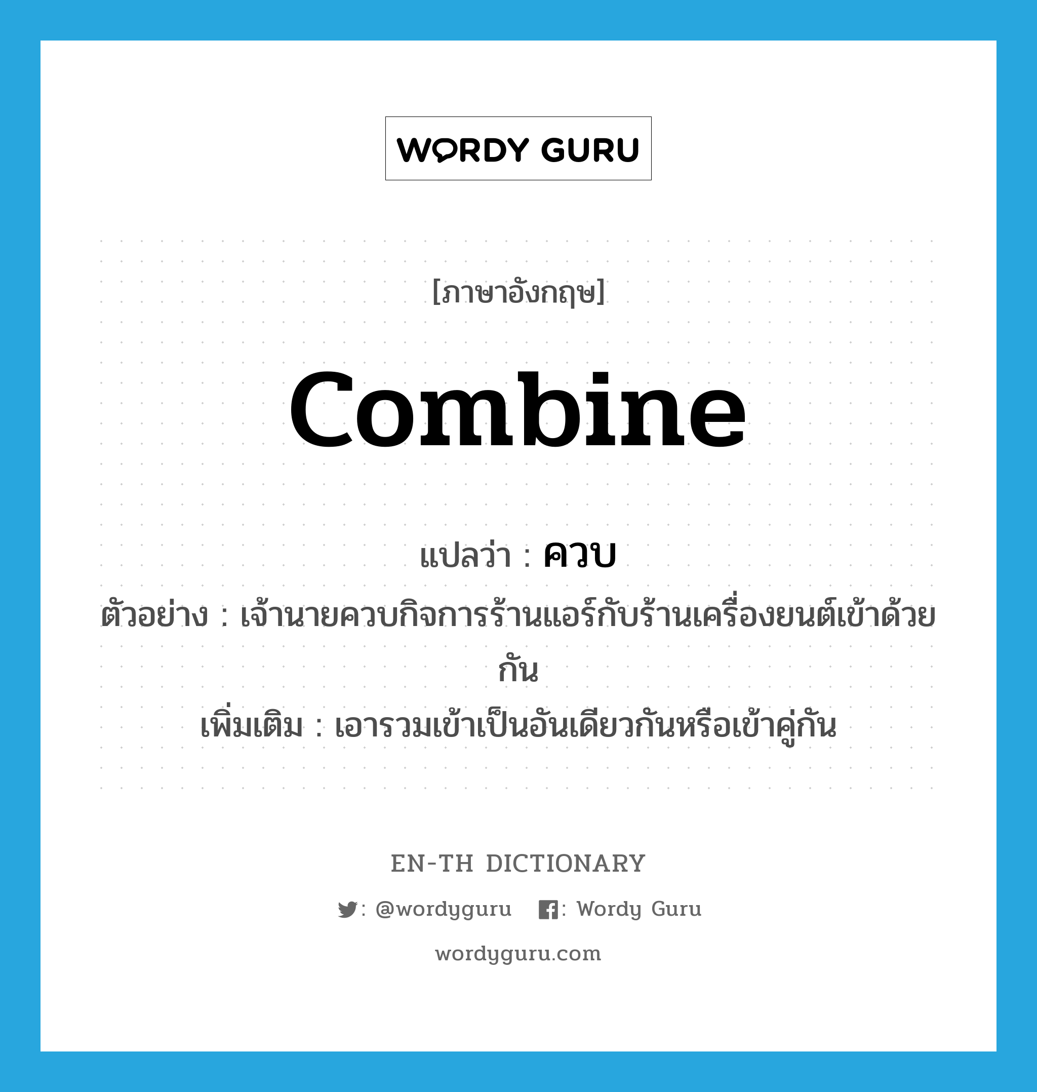 combine แปลว่า?, คำศัพท์ภาษาอังกฤษ combine แปลว่า ควบ ประเภท V ตัวอย่าง เจ้านายควบกิจการร้านแอร์กับร้านเครื่องยนต์เข้าด้วยกัน เพิ่มเติม เอารวมเข้าเป็นอันเดียวกันหรือเข้าคู่กัน หมวด V