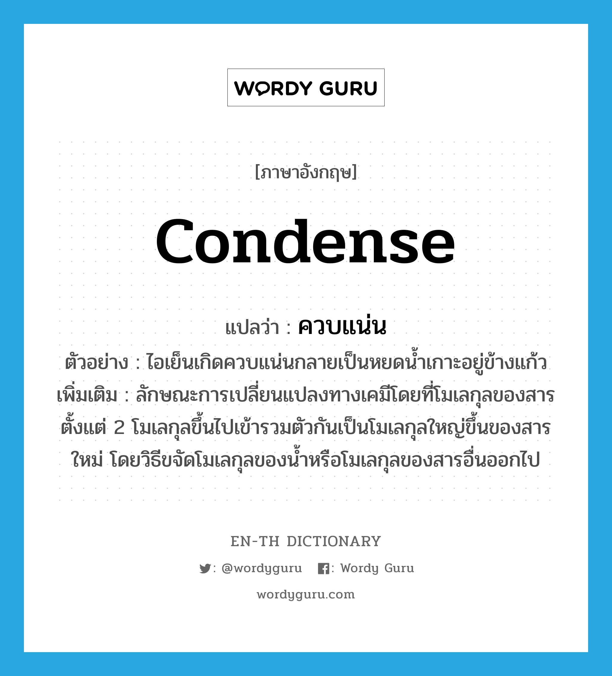 condense แปลว่า?, คำศัพท์ภาษาอังกฤษ condense แปลว่า ควบแน่น ประเภท V ตัวอย่าง ไอเย็นเกิดควบแน่นกลายเป็นหยดน้ำเกาะอยู่ข้างแก้ว เพิ่มเติม ลักษณะการเปลี่ยนแปลงทางเคมีโดยที่โมเลกุลของสารตั้งแต่ 2 โมเลกุลขึ้นไปเข้ารวมตัวกันเป็นโมเลกุลใหญ่ขึ้นของสารใหม่ โดยวิธีขจัดโมเลกุลของน้ำหรือโมเลกุลของสารอื่นออกไป หมวด V