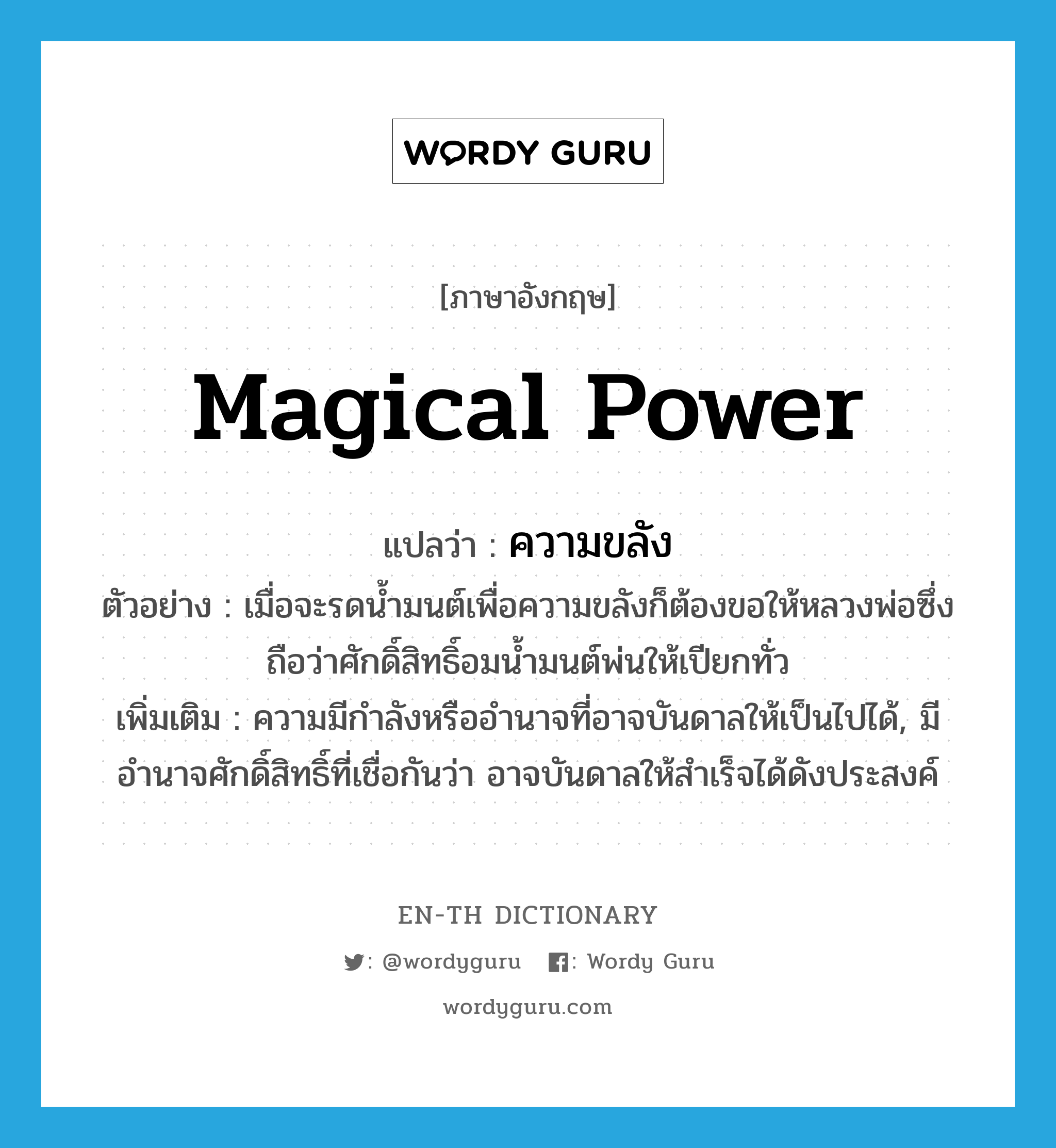 magical power แปลว่า?, คำศัพท์ภาษาอังกฤษ magical power แปลว่า ความขลัง ประเภท N ตัวอย่าง เมื่อจะรดน้ำมนต์เพื่อความขลังก็ต้องขอให้หลวงพ่อซึ่งถือว่าศักดิ์สิทธิ์อมน้ำมนต์พ่นให้เปียกทั่ว เพิ่มเติม ความมีกำลังหรืออำนาจที่อาจบันดาลให้เป็นไปได้, มีอำนาจศักดิ์สิทธิ์ที่เชื่อกันว่า อาจบันดาลให้สำเร็จได้ดังประสงค์ หมวด N