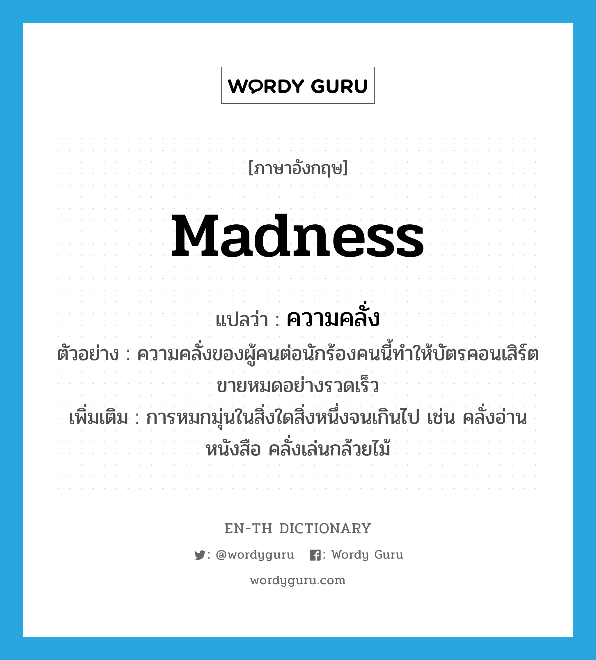 madness แปลว่า?, คำศัพท์ภาษาอังกฤษ madness แปลว่า ความคลั่ง ประเภท N ตัวอย่าง ความคลั่งของผู้คนต่อนักร้องคนนี้ทำให้บัตรคอนเสิร์ตขายหมดอย่างรวดเร็ว เพิ่มเติม การหมกมุ่นในสิ่งใดสิ่งหนึ่งจนเกินไป เช่น คลั่งอ่านหนังสือ คลั่งเล่นกล้วยไม้ หมวด N