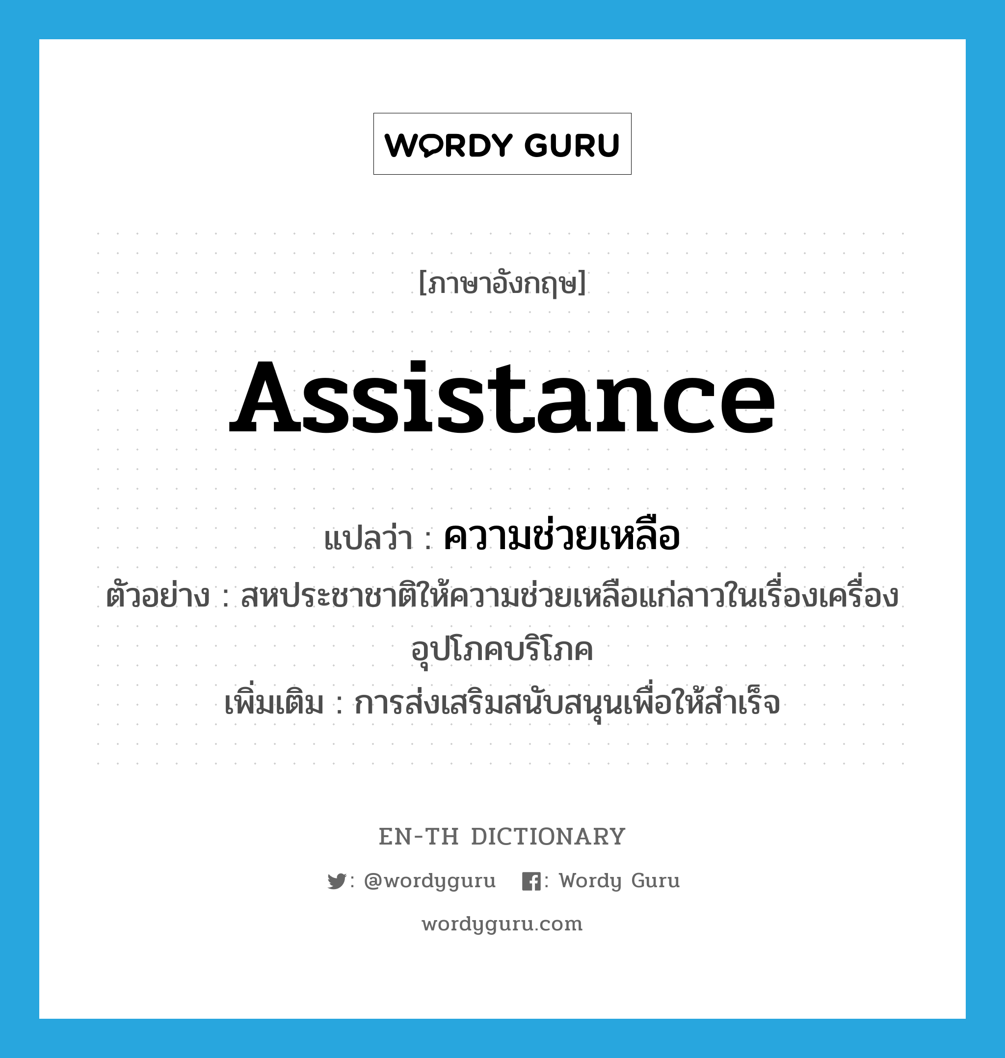 assistance แปลว่า?, คำศัพท์ภาษาอังกฤษ assistance แปลว่า ความช่วยเหลือ ประเภท N ตัวอย่าง สหประชาชาติให้ความช่วยเหลือแก่ลาวในเรื่องเครื่องอุปโภคบริโภค เพิ่มเติม การส่งเสริมสนับสนุนเพื่อให้สำเร็จ หมวด N