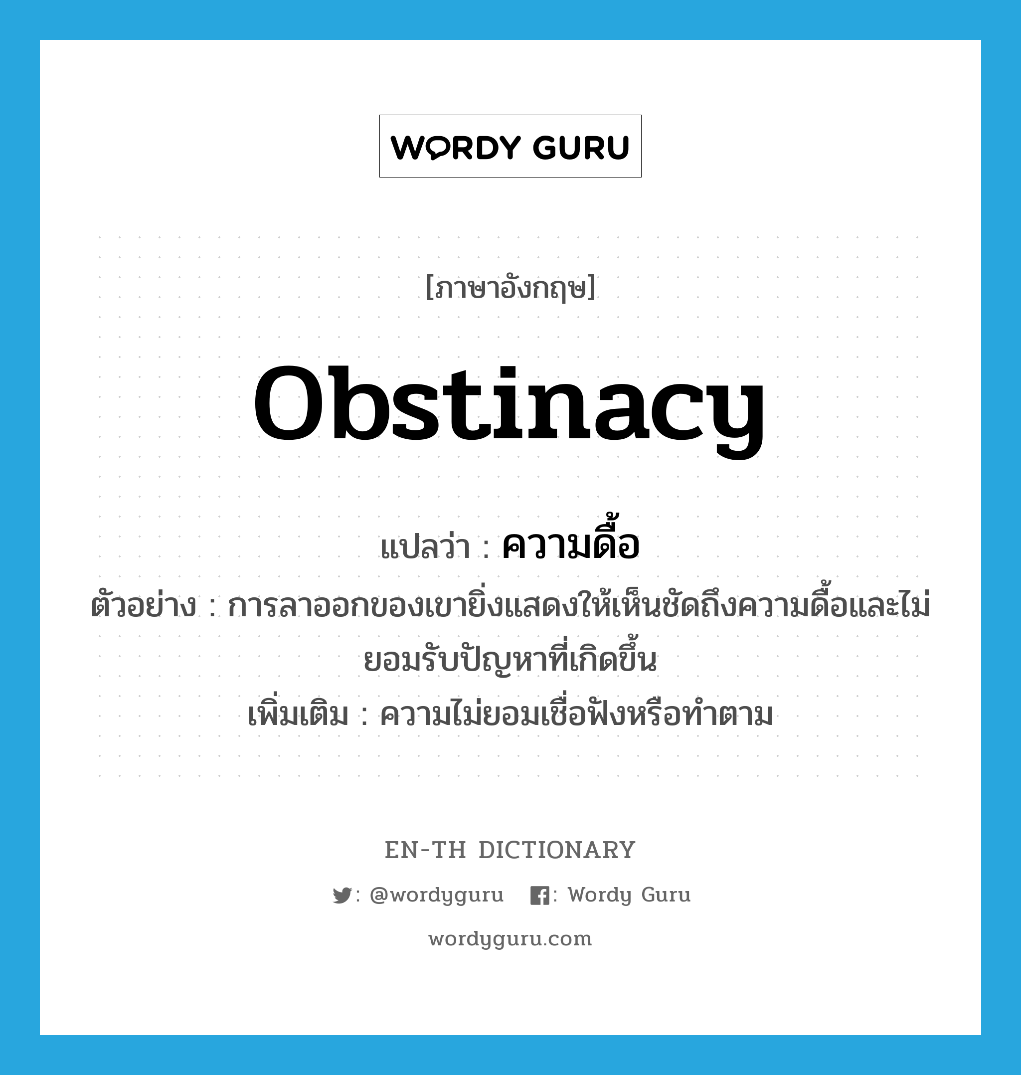 obstinacy แปลว่า?, คำศัพท์ภาษาอังกฤษ obstinacy แปลว่า ความดื้อ ประเภท N ตัวอย่าง การลาออกของเขายิ่งแสดงให้เห็นชัดถึงความดื้อและไม่ยอมรับปัญหาที่เกิดขึ้น เพิ่มเติม ความไม่ยอมเชื่อฟังหรือทำตาม หมวด N