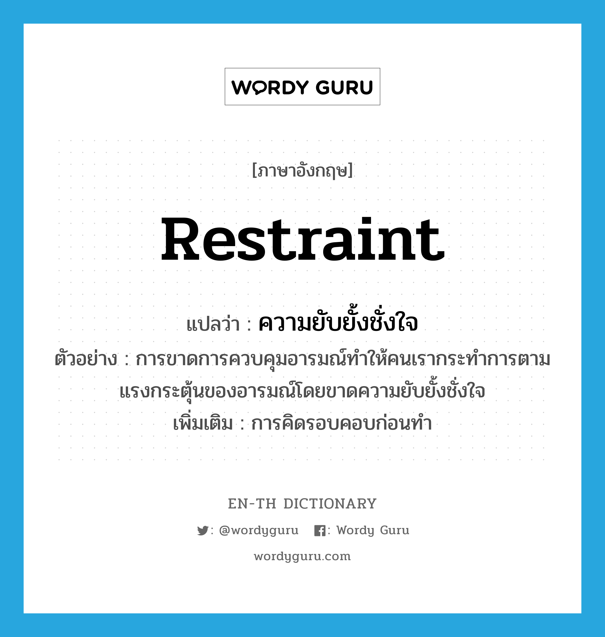 restraint แปลว่า?, คำศัพท์ภาษาอังกฤษ restraint แปลว่า ความยับยั้งชั่งใจ ประเภท N ตัวอย่าง การขาดการควบคุมอารมณ์ทำให้คนเรากระทำการตามแรงกระตุ้นของอารมณ์โดยขาดความยับยั้งชั่งใจ เพิ่มเติม การคิดรอบคอบก่อนทำ หมวด N