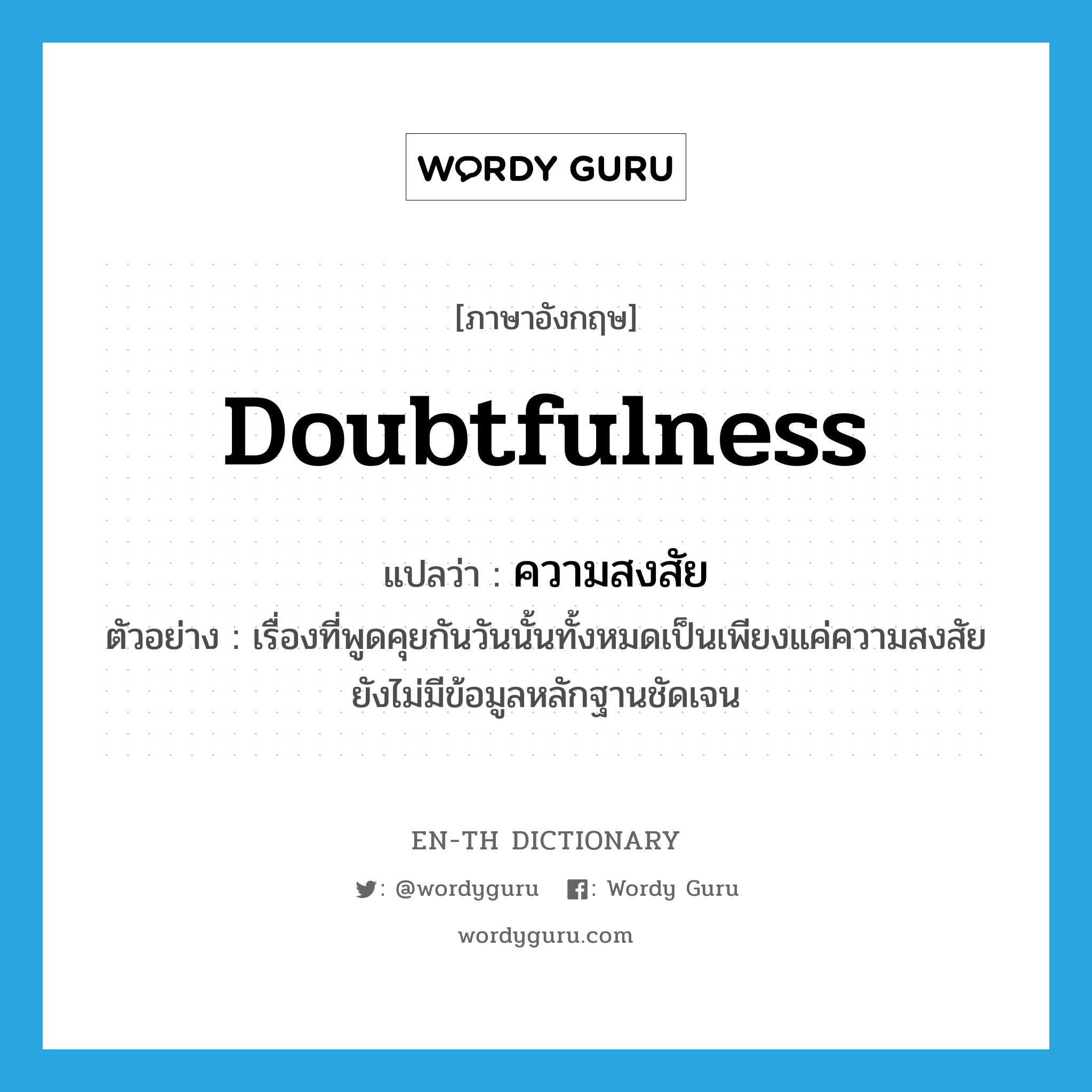 doubtfulness แปลว่า?, คำศัพท์ภาษาอังกฤษ doubtfulness แปลว่า ความสงสัย ประเภท N ตัวอย่าง เรื่องที่พูดคุยกันวันนั้นทั้งหมดเป็นเพียงแค่ความสงสัย ยังไม่มีข้อมูลหลักฐานชัดเจน หมวด N