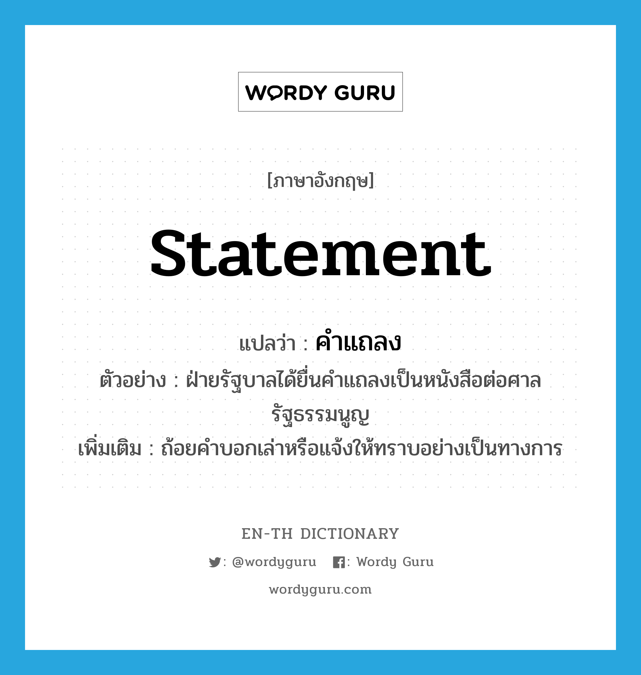 statement แปลว่า?, คำศัพท์ภาษาอังกฤษ statement แปลว่า คำแถลง ประเภท N ตัวอย่าง ฝ่ายรัฐบาลได้ยื่นคำแถลงเป็นหนังสือต่อศาลรัฐธรรมนูญ เพิ่มเติม ถ้อยคำบอกเล่าหรือแจ้งให้ทราบอย่างเป็นทางการ หมวด N