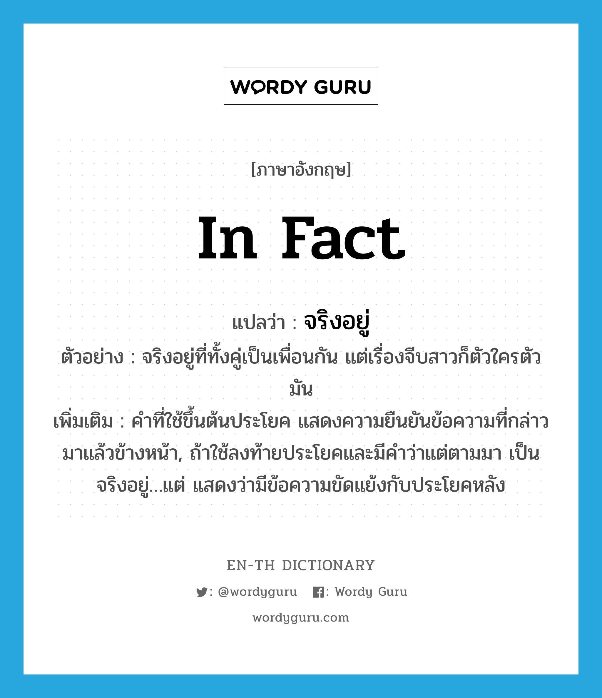 in fact แปลว่า?, คำศัพท์ภาษาอังกฤษ in fact แปลว่า จริงอยู่ ประเภท ADV ตัวอย่าง จริงอยู่ที่ทั้งคู่เป็นเพื่อนกัน แต่เรื่องจีบสาวก็ตัวใครตัวมัน เพิ่มเติม คำที่ใช้ขึ้นต้นประโยค แสดงความยืนยันข้อความที่กล่าวมาแล้วข้างหน้า, ถ้าใช้ลงท้ายประโยคและมีคำว่าแต่ตามมา เป็น จริงอยู่…แต่ แสดงว่ามีข้อความขัดแย้งกับประโยคหลัง หมวด ADV